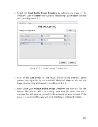 102
2. Select the Input Braille Image Directory by selecting an image of the
directory. Click the Next button and Pre-Processing Customization window
will come (Figure 6.2.1.2).
3. Click on the Add button to add image pre-processing methods. Select
process and algorithm for each method. Then click Next button and Pre-
Processing Running window will come (Figure 6.2.1.3).
4. Now select your Output Braille Image Directory and click on the Run
button. The process will start running. Now wait for some time and a
message box will pop up to confirm the outcome of your process. If the
process is successful then you will get a directory of processed images.
 