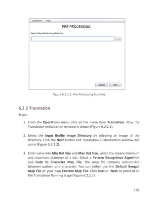 103
6.2.2 Translation
Steps:
1. From the Operations menu click on the menu item Translation. Now the
Translation Initialization window is shown (Figure 6.2.2.1).
2. Select the Input Braille Image Directory by selecting an image of the
directory. Click the Next button and Translation Customization window will
come (Figure 6.2.2.2).
3. Enter value into Min Dot Size and Max Dot Size, which the means minimum
and maximum diameter of a dot. Select a Pattern Recognition Algorithm
and Code to Character Map File. The map file contains relationship
between pattern and character. You can either use the Default Bengali
Map File or your own Custom Map File. Click button- Next to proceed to
the Translation Running stage (Figure 6.2.2.3).
 