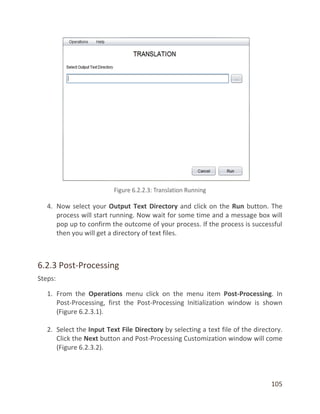 105
4. Now select your Output Text Directory and click on the Run button. The
process will start running. Now wait for some time and a message box will
pop up to confirm the outcome of your process. If the process is successful
then you will get a directory of text files.
6.2.3 Post-Processing
Steps:
1. From the Operations menu click on the menu item Post-Processing. In
Post-Processing, first the Post-Processing Initialization window is shown
(Figure 6.2.3.1).
2. Select the Input Text File Directory by selecting a text file of the directory.
Click the Next button and Post-Processing Customization window will come
(Figure 6.2.3.2).
 