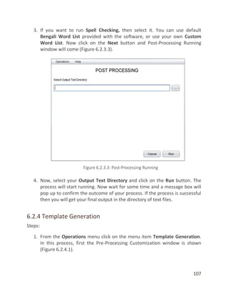 107
3. If you want to run Spell Checking, then select it. You can use default
Bengali Word List provided with the software, or use your own Custom
Word List. Now click on the Next button and Post-Processing Running
window will come (Figure 6.2.3.3).
4. Now, select your Output Text Directory and click on the Run button. The
process will start running. Now wait for some time and a message box will
pop up to confirm the outcome of your process. If the process is successful
then you will get your final output in the directory of text files.
6.2.4 Template Generation
Steps:
1. From the Operations menu click on the menu item Template Generation.
In this process, first the Pre-Processing Customization window is shown
(Figure 6.2.4.1).
 