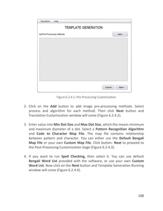 108
2. Click on the Add button to add image pre-processing methods. Select
process and algorithm for each method. Then click Next button and
Translation Customization window will come (Figure 6.2.4.2).
3. Enter value into Min Dot Size and Max Dot Size, which the means minimum
and maximum diameter of a dot. Select a Pattern Recognition Algorithm
and Code to Character Map File. The map file contains relationship
between pattern and character. You can either use the Default Bengali
Map File or your own Custom Map File. Click button- Next to proceed to
the Post-Processing Customization stage (Figure 6.2.4.3).
4. If you want to run Spell Checking, then select it. You can use default
Bengali Word List provided with the software, or use your own Custom
Word List. Now click on the Next button and Template Generation Running
window will come (Figure 6.2.4.4).
 