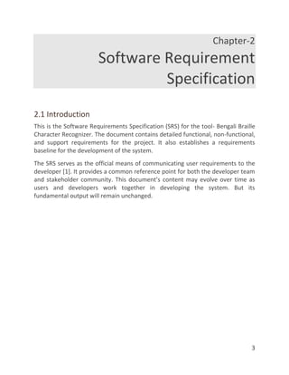3
Chapter-2
Software Requirement
Specification
2.1 Introduction
This is the Software Requirements Specification (SRS) for the tool- Bengali Braille
Character Recognizer. The document contains detailed functional, non-functional,
and support requirements for the project. It also establishes a requirements
baseline for the development of the system.
The SRS serves as the official means of communicating user requirements to the
developer [1]. It provides a common reference point for both the developer team
and stakeholder community. This document’s content may evolve over time as
users and developers work together in developing the system. But its
fundamental output will remain unchanged.
 