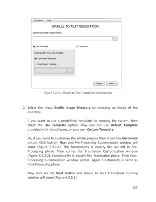 111
2. Select the Input Braille Image Directory by selecting an image of the
directory.
If you want to use a predefined template for running the system, then
check the Use Template option. Now you can use Default Template
provided with the software, or your own Custom Template.
Or, if you want to customize the whole process then check the Customize
option. Click button- Next and Pre-Processing Customization window will
come (Figure 6.2.1.2). The functionality is exactly like we did in Pre-
Processing phase. Then comes the Translation Customization window
(Figure 6.2.2.2). Functionality is exactly like Translation phase. Then Post-
Processing Customization window comes. Again functionality is same as
Post-Processing phase.
Now click on the Next button and Braille to Text Translation Running
window will come (Figure 6.2.5.2).
 