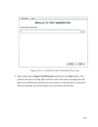 112
3. Now, select your Output Text Directory and click on the Run button. The
process will start running. Now wait for some time and a message box will
pop up to confirm the outcome of your process. If the process is successful
then you will get your final output in the directory of text files.
 