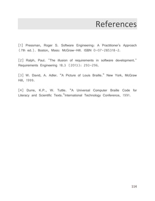 114
References
[1] Pressman, Roger S. Software Engineering: A Practitioner's Approach
(7th ed.). Boston, Mass: McGraw-Hill. ISBN 0-07-285318-2.
[2] Ralph, Paul. "The illusion of requirements in software development."
Requirements Engineering 18.3 (2013): 293-296.
[3] W. David, A. Adler. “A Picture of Louis Braille.” New York, McGraw
Hill, 1999.
[4] Durre, K.P., W. Tuttle. “A Universal Computer Braille Code for
Literacy and Scientific Texts.”International Technology Conference, 1991.
 