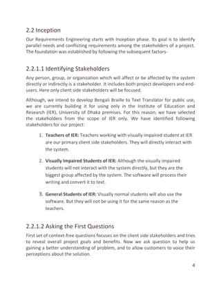 4
2.2 Inception
Our Requirements Engineering starts with Inception phase. Its goal is to identify
parallel needs and conflicting requirements among the stakeholders of a project.
The foundation was established by following the subsequent factors-
2.2.1.1 Identifying Stakeholders
Any person, group, or organization which will affect or be affected by the system
directly or indirectly is a stakeholder. It includes both project developers and end-
users. Here only client side stakeholders will be focused.
Although, we intend to develop Bengali Braille to Text Translator for public use,
we are currently building it for using only in the Institute of Education and
Research (IER), University of Dhaka premises. For this reason, we have selected
the stakeholders from the scope of IER only. We have identified following
stakeholders for our project:
1. Teachers of IER: Teachers working with visually impaired student at IER
are our primary client side stakeholders. They will directly interact with
the system.
2. Visually Impaired Students of IER: Although the visually impaired
students will not interact with the system directly, but they are the
biggest group affected by the system. The software will process their
writing and convert it to text.
3. General Students of IER: Visually normal students will also use the
software. But they will not be using it for the same reason as the
teachers.
2.2.1.2 Asking the First Questions
First set of context-free questions focuses on the client side stakeholders and tries
to reveal overall project goals and benefits. Now we ask question to help us
gaining a better understanding of problem, and to allow customers to voice their
perceptions about the solution.
 