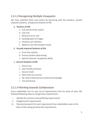 5
2.2.1.3 Recognizing Multiple Viewpoints
We have collected these view points by discussing with the teachers, visually
impaired students, and general students of IER.
1. Teachers of IER:
a. Full control of the system
b. Low cost
c. Minimum error rate
d. Handing batch of images
e. Intuitive user interface
f. Ability to see intermediate results
2. Visually Impaired Students of IER:
a. Error free solution
b. Process double sided writing
c. Special character recognition ability
3. General Students of IER:
a. Easy to use
b. User friendly interface
c. Easy to install
d. Work with any scanner
e. No need of theoretical or technical knowledge
f. Fast processing
2.2.1.4 Working towards Collaboration
Every stakeholder has his own set of requirements from his point of view. We
followed following steps to merge these requirements:
i. Identify the common and conflicting requirements
ii. Categorize the requirements
iii. Take priority points for each requirement from stakeholders and on the
basis of this voting prioritize the requirements
 