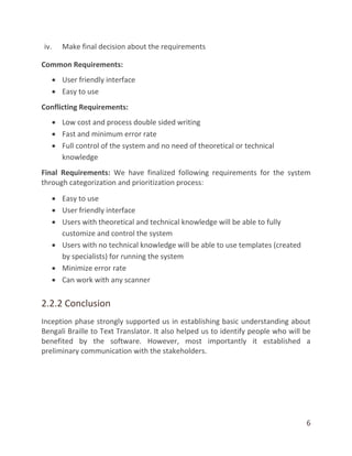 6
iv. Make final decision about the requirements
Common Requirements:
 User friendly interface
 Easy to use
Conflicting Requirements:
 Low cost and process double sided writing
 Fast and minimum error rate
 Full control of the system and no need of theoretical or technical
knowledge
Final Requirements: We have finalized following requirements for the system
through categorization and prioritization process:
 Easy to use
 User friendly interface
 Users with theoretical and technical knowledge will be able to fully
customize and control the system
 Users with no technical knowledge will be able to use templates (created
by specialists) for running the system
 Minimize error rate
 Can work with any scanner
2.2.2 Conclusion
Inception phase strongly supported us in establishing basic understanding about
Bengali Braille to Text Translator. It also helped us to identify people who will be
benefited by the software. However, most importantly it established a
preliminary communication with the stakeholders.
 