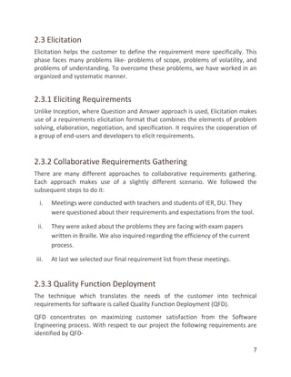 7
2.3 Elicitation
Elicitation helps the customer to define the requirement more specifically. This
phase faces many problems like- problems of scope, problems of volatility, and
problems of understanding. To overcome these problems, we have worked in an
organized and systematic manner.
2.3.1 Eliciting Requirements
Unlike Inception, where Question and Answer approach is used, Elicitation makes
use of a requirements elicitation format that combines the elements of problem
solving, elaboration, negotiation, and specification. It requires the cooperation of
a group of end-users and developers to elicit requirements.
2.3.2 Collaborative Requirements Gathering
There are many different approaches to collaborative requirements gathering.
Each approach makes use of a slightly different scenario. We followed the
subsequent steps to do it:
i. Meetings were conducted with teachers and students of IER, DU. They
were questioned about their requirements and expectations from the tool.
ii. They were asked about the problems they are facing with exam papers
written in Braille. We also inquired regarding the efficiency of the current
process.
iii. At last we selected our final requirement list from these meetings.
2.3.3 Quality Function Deployment
The technique which translates the needs of the customer into technical
requirements for software is called Quality Function Deployment (QFD).
QFD concentrates on maximizing customer satisfaction from the Software
Engineering process. With respect to our project the following requirements are
identified by QFD-
 