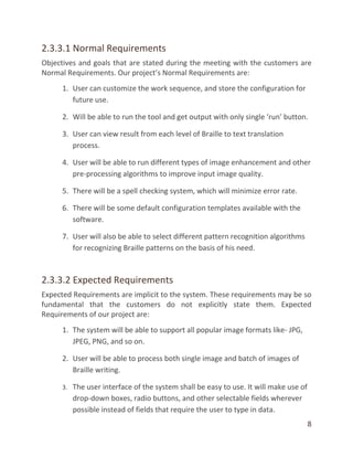 8
2.3.3.1 Normal Requirements
Objectives and goals that are stated during the meeting with the customers are
Normal Requirements. Our project’s Normal Requirements are:
1. User can customize the work sequence, and store the configuration for
future use.
2. Will be able to run the tool and get output with only single ‘run’ button.
3. User can view result from each level of Braille to text translation
process.
4. User will be able to run different types of image enhancement and other
pre-processing algorithms to improve input image quality.
5. There will be a spell checking system, which will minimize error rate.
6. There will be some default configuration templates available with the
software.
7. User will also be able to select different pattern recognition algorithms
for recognizing Braille patterns on the basis of his need.
2.3.3.2 Expected Requirements
Expected Requirements are implicit to the system. These requirements may be so
fundamental that the customers do not explicitly state them. Expected
Requirements of our project are:
1. The system will be able to support all popular image formats like- JPG,
JPEG, PNG, and so on.
2. User will be able to process both single image and batch of images of
Braille writing.
3. The user interface of the system shall be easy to use. It will make use of
drop-down boxes, radio buttons, and other selectable fields wherever
possible instead of fields that require the user to type in data.
 