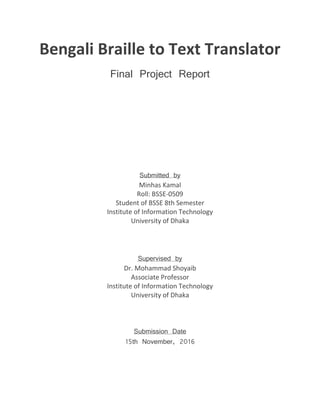 Bengali Braille to Text Translator
Final Project Report
Submitted by
Minhas Kamal
Roll: BSSE-0509
Student of BSSE 8th Semester
Institute of Information Technology
University of Dhaka
Supervised by
Dr. Mohammad Shoyaib
Associate Professor
Institute of Information Technology
University of Dhaka
Submission Date
15th November, 2016
 
