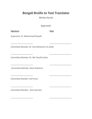 Bengali Braille to Text Translator
Minhas Kamal
Approved:
Signature Date
Supervisor: Dr. Mohammad Shoyaib
_____________________ _____________________
Committee Member: Dr. Kazi Muheymin-Us-Sakib
_____________________ _____________________
Committee Member: Dr. Md. Shariful Islam
_____________________ _____________________
Committee Member: Rezvi Shahariar
_____________________ _____________________
Committee Member: Asif Imran
_____________________ _____________________
Committee Member: Amit Seal Ami
_____________________ _____________________
 