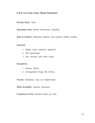 21
2.4.2.1.2.2 Use Case: Noise Reduction
Primary Actor: User.
Secondary Actor: Braille Processing Template.
Goal in Context: Reducing artifacts and improve pattern quality.
Scenario:
1. Select noise reduction algorithm.
2. Set parameters.
3. Run process and store result.
Exceptions:
1. System failure.
2. Unsupported image file format.
Priority: Moderate, may be implemented.
When Available: Second increment.
Frequency of Use: Several times per day.
 