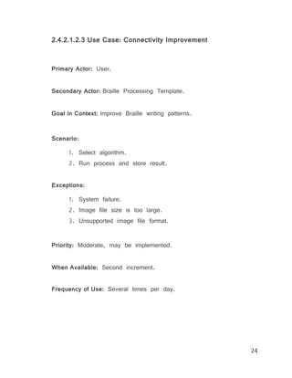 24
2.4.2.1.2.3 Use Case: Connectivity Improvement
Primary Actor: User.
Secondary Actor: Braille Processing Template.
Goal in Context: Improve Braille writing patterns.
Scenario:
1. Select algorithm.
2. Run process and store result.
Exceptions:
1. System failure.
2. Image file size is too large.
3. Unsupported image file format.
Priority: Moderate, may be implemented.
When Available: Second increment.
Frequency of Use: Several times per day.
 