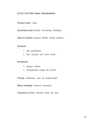 27
2.4.2.1.2.4 Use Case: Quantization
Primary Actor: User.
Secondary Actor: Braille Processing Template.
Goal in Context: Improve Braille writing patterns.
Scenario:
1. Set parameters.
2. Run process and store result.
Exceptions:
1. System failure.
2. Unsupported image file format.
Priority: Moderate, may be implemented.
When Available: Second increment.
Frequency of Use: Several times per day.
 
