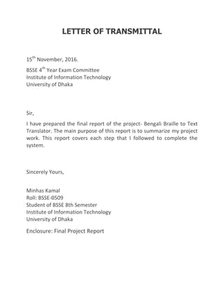LETTER OF TRANSMITTAL
15th
November, 2016.
BSSE 4th
Year Exam Committee
Institute of Information Technology
University of Dhaka
Sir,
I have prepared the final report of the project- Bengali Braille to Text
Translator. The main purpose of this report is to summarize my project
work. This report covers each step that I followed to complete the
system.
Sincerely Yours,
Minhas Kamal
Roll: BSSE-0509
Student of BSSE 8th Semester
Institute of Information Technology
University of Dhaka
Enclosure: Final Project Report
 