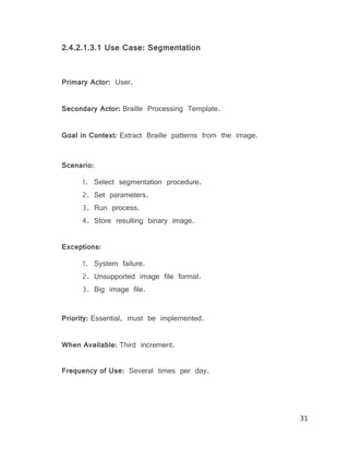31
2.4.2.1.3.1 Use Case: Segmentation
Primary Actor: User.
Secondary Actor: Braille Processing Template.
Goal in Context: Extract Braille patterns from the image.
Scenario:
1. Select segmentation procedure.
2. Set parameters.
3. Run process.
4. Store resulting binary image.
Exceptions:
1. System failure.
2. Unsupported image file format.
3. Big image file.
Priority: Essential, must be implemented.
When Available: Third increment.
Frequency of Use: Several times per day.
 