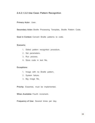 34
2.4.2.1.3.2 Use Case: Pattern Recognition
Primary Actor: User.
Secondary Actor: Braille Processing Template, Braille Pattern Code.
Goal in Context: Convert Braille patterns to code.
Scenario:
1. Select pattern recognition procedure.
2. Set parameters.
3. Run process.
4. Store code in text file.
Exceptions:
1. Image with no Braille pattern.
2. System failure.
3. Big image file.
Priority: Essential, must be implemented.
When Available: Fourth increment.
Frequency of Use: Several times per day.
 