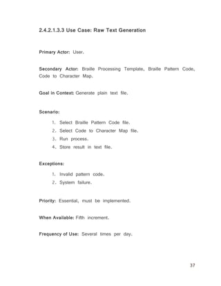 37
2.4.2.1.3.3 Use Case: Raw Text Generation
Primary Actor: User.
Secondary Actor: Braille Processing Template, Braille Pattern Code,
Code to Character Map.
Goal in Context: Generate plain text file.
Scenario:
1. Select Braille Pattern Code file.
2. Select Code to Character Map file.
3. Run process.
4. Store result in text file.
Exceptions:
1. Invalid pattern code.
2. System failure.
Priority: Essential, must be implemented.
When Available: Fifth increment.
Frequency of Use: Several times per day.
 