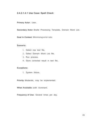 41
2.4.2.1.4.1 Use Case: Spell Check
Primary Actor: User.
Secondary Actor: Braille Processing Template, Domain Word List.
Goal in Context: Minimizing error rate.
Scenario:
1. Select raw text file.
2. Select Domain Word List file.
3. Run process.
4. Store corrected result in text file.
Exceptions:
1. System failure.
Priority: Moderate, may be implemented.
When Available: sixth increment.
Frequency of Use: Several times per day.
 