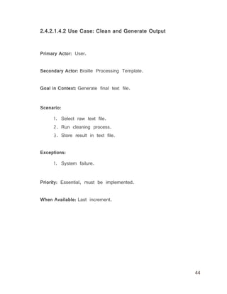 44
2.4.2.1.4.2 Use Case: Clean and Generate Output
Primary Actor: User.
Secondary Actor: Braille Processing Template.
Goal in Context: Generate final text file.
Scenario:
1. Select raw text file.
2. Run cleaning process.
3. Store result in text file.
Exceptions:
1. System failure.
Priority: Essential, must be implemented.
When Available: Last increment.
 