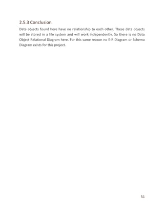 51
2.5.3 Conclusion
Data objects found here have no relationship to each other. These data objects
will be stored in a file system and will work independently. So there is no Data
Object Relational Diagram here. For this same reason no E-R Diagram or Schema
Diagram exists for this project.
 