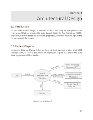 75
Chapter-3
Architectural Design
3.1 Introduction
In the architectural design, structures of data and program components are
represented that are required to build Bengali Braille to Text Translator (BBTT).
We have also considered the structure, properties, and inter-relationships of the
components of the system.
3.2 Context Diagram
In Context Diagram (Figure 3.2b), we have defined external entities that BBTT
interacts with, as well as the nature of interaction. Figure 3.2a shows the Data
Flow Diagram of BBTT at level-0.
 