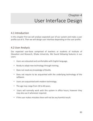 83
Chapter-4
User Interface Design
4.1 Introduction
In this chapter first we will analyze expected user of our system and make a user
profile out of it. Then we will design user interface depending on the user profile.
4.2 User Analysis
Our expected user-base comprised of teachers or students of Institute of
Education and Research, Dhaka University. We found following features in our
users-
• Users are educated and comfortable with English language.
• Ready to adapt new technology through training.
• Does not need any knowledge of Braille.
• Does not require to be acquainted with the underlying technology of the
software.
• Users are acquainted with modern technology.
• The age may range from 18 to 60 years.
• Users will normally work with this system in office hours; however they
may also use it whenever required.
• If the user makes mistakes there will not be any harmful result.
 