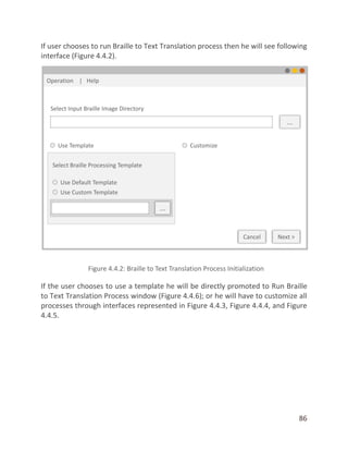 86
If user chooses to run Braille to Text Translation process then he will see following
interface (Figure 4.4.2).
If the user chooses to use a template he will be directly promoted to Run Braille
to Text Translation Process window (Figure 4.4.6); or he will have to customize all
processes through interfaces represented in Figure 4.4.3, Figure 4.4.4, and Figure
4.4.5.
 