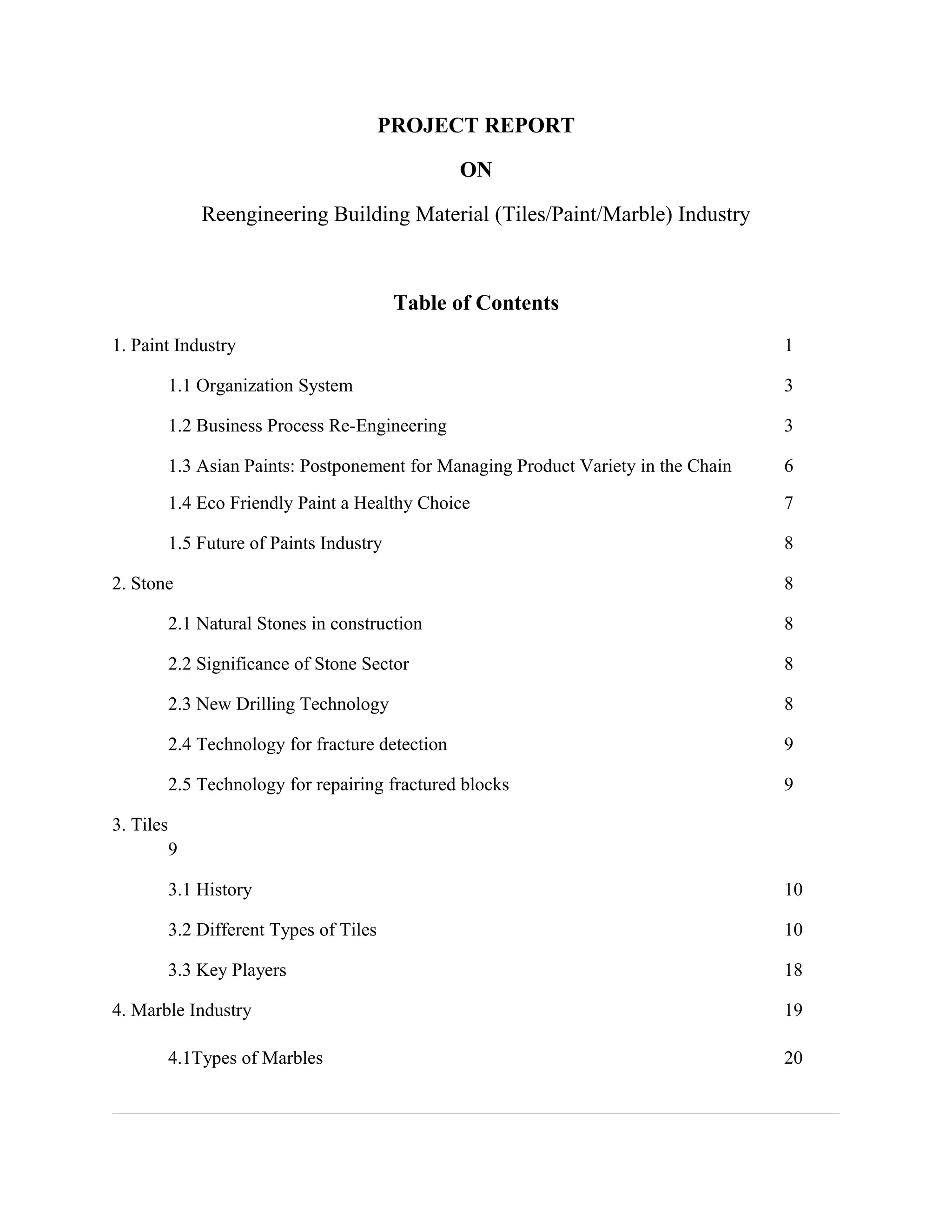 PROJECT REPORT
ON
Reengineering Building Material (Tiles/Paint/Marble) Industry
Table of Contents
1. Paint Industry 1
1.1 Organization System 3
1.2 Business Process Re-Engineering 3
1.3 Asian Paints: Postponement for Managing Product Variety in the Chain 6
1.4 Eco Friendly Paint a Healthy Choice 7
1.5 Future of Paints Industry 8
2. Stone 8
2.1 Natural Stones in construction 8
2.2 Significance of Stone Sector 8
2.3 New Drilling Technology 8
2.4 Technology for fracture detection 9
2.5 Technology for repairing fractured blocks 9
3. Tiles
9
3.1 History 10
3.2 Different Types of Tiles 10
3.3 Key Players 18
4. Marble Industry 19
4.1Types of Marbles 20
 