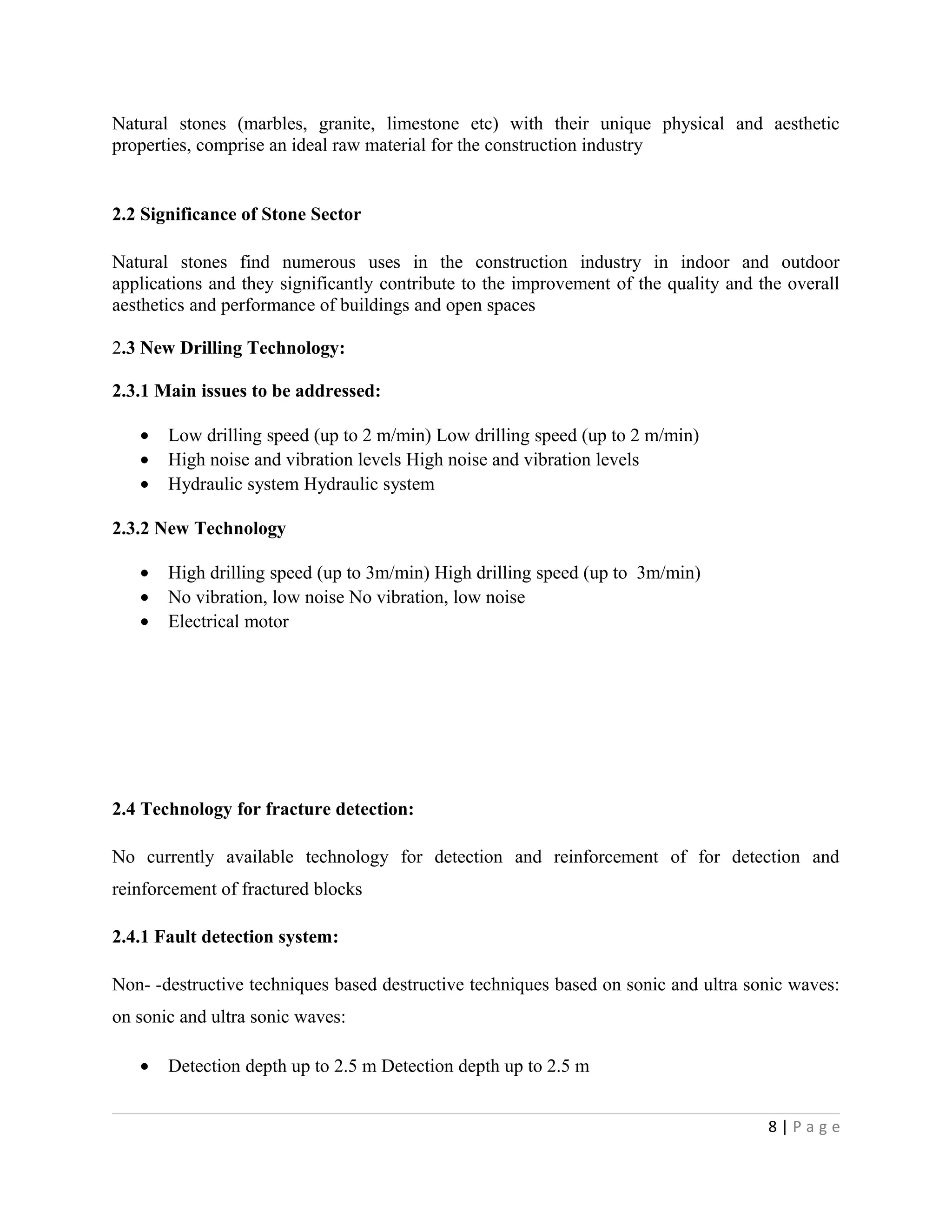 Natural stones (marbles, granite, limestone etc) with their unique physical and aesthetic
properties, comprise an ideal raw material for the construction industry
2.2 Significance of Stone Sector
Natural stones find numerous uses in the construction industry in indoor and outdoor
applications and they significantly contribute to the improvement of the quality and the overall
aesthetics and performance of buildings and open spaces
2.3 New Drilling Technology:
2.3.1 Main issues to be addressed:
• Low drilling speed (up to 2 m/min) Low drilling speed (up to 2 m/min)
• High noise and vibration levels High noise and vibration levels
• Hydraulic system Hydraulic system
2.3.2 New Technology
• High drilling speed (up to 3m/min) High drilling speed (up to 3m/min)
• No vibration, low noise No vibration, low noise
• Electrical motor
2.4 Technology for fracture detection:
No currently available technology for detection and reinforcement of for detection and
reinforcement of fractured blocks
2.4.1 Fault detection system:
Non- -destructive techniques based destructive techniques based on sonic and ultra sonic waves:
on sonic and ultra sonic waves:
• Detection depth up to 2.5 m Detection depth up to 2.5 m
8 | P a g e
 