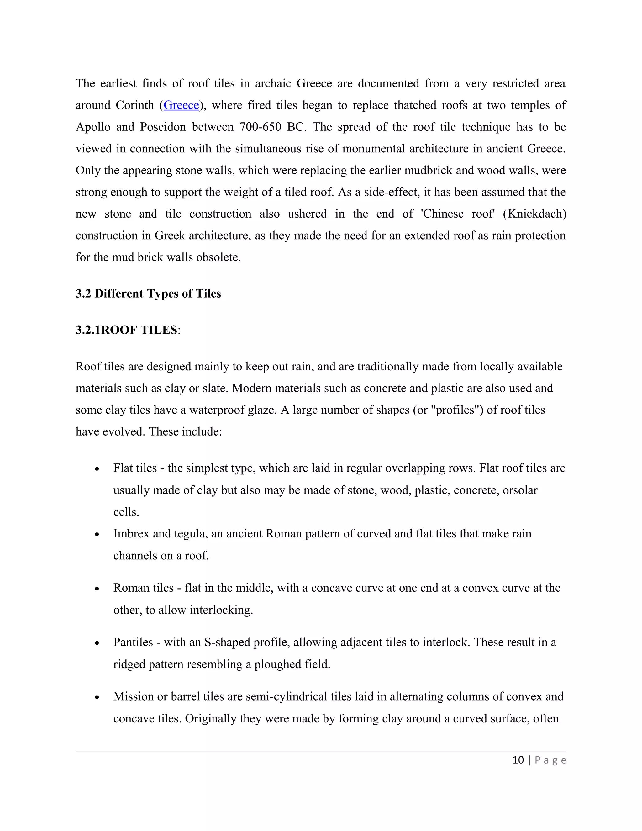 The earliest finds of roof tiles in archaic Greece are documented from a very restricted area
around Corinth (Greece), where fired tiles began to replace thatched roofs at two temples of
Apollo and Poseidon between 700-650 BC. The spread of the roof tile technique has to be
viewed in connection with the simultaneous rise of monumental architecture in ancient Greece.
Only the appearing stone walls, which were replacing the earlier mudbrick and wood walls, were
strong enough to support the weight of a tiled roof. As a side-effect, it has been assumed that the
new stone and tile construction also ushered in the end of 'Chinese roof' (Knickdach)
construction in Greek architecture, as they made the need for an extended roof as rain protection
for the mud brick walls obsolete.
3.2 Different Types of Tiles
3.2.1ROOF TILES:
Roof tiles are designed mainly to keep out rain, and are traditionally made from locally available
materials such as clay or slate. Modern materials such as concrete and plastic are also used and
some clay tiles have a waterproof glaze. A large number of shapes (or "profiles") of roof tiles
have evolved. These include:
• Flat tiles - the simplest type, which are laid in regular overlapping rows. Flat roof tiles are
usually made of clay but also may be made of stone, wood, plastic, concrete, orsolar
cells.
• Imbrex and tegula, an ancient Roman pattern of curved and flat tiles that make rain
channels on a roof.
• Roman tiles - flat in the middle, with a concave curve at one end at a convex curve at the
other, to allow interlocking.
• Pantiles - with an S-shaped profile, allowing adjacent tiles to interlock. These result in a
ridged pattern resembling a ploughed field.
• Mission or barrel tiles are semi-cylindrical tiles laid in alternating columns of convex and
concave tiles. Originally they were made by forming clay around a curved surface, often
10 | P a g e
 
