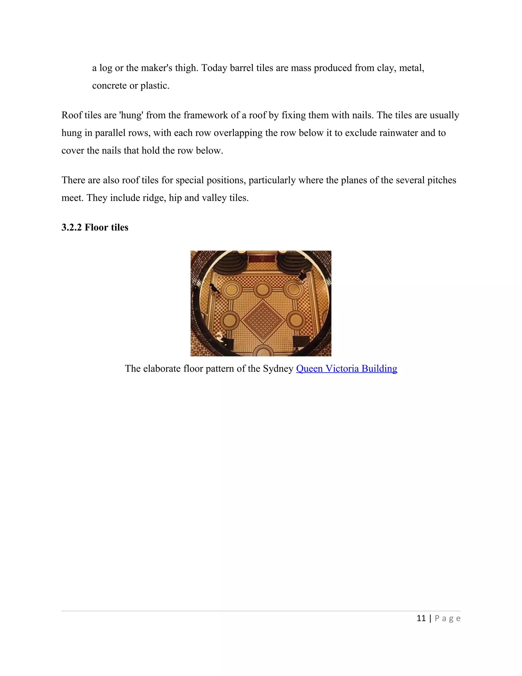 a log or the maker's thigh. Today barrel tiles are mass produced from clay, metal,
concrete or plastic.
Roof tiles are 'hung' from the framework of a roof by fixing them with nails. The tiles are usually
hung in parallel rows, with each row overlapping the row below it to exclude rainwater and to
cover the nails that hold the row below.
There are also roof tiles for special positions, particularly where the planes of the several pitches
meet. They include ridge, hip and valley tiles.
3.2.2 Floor tiles
The elaborate floor pattern of the Sydney Queen Victoria Building
11 | P a g e
 