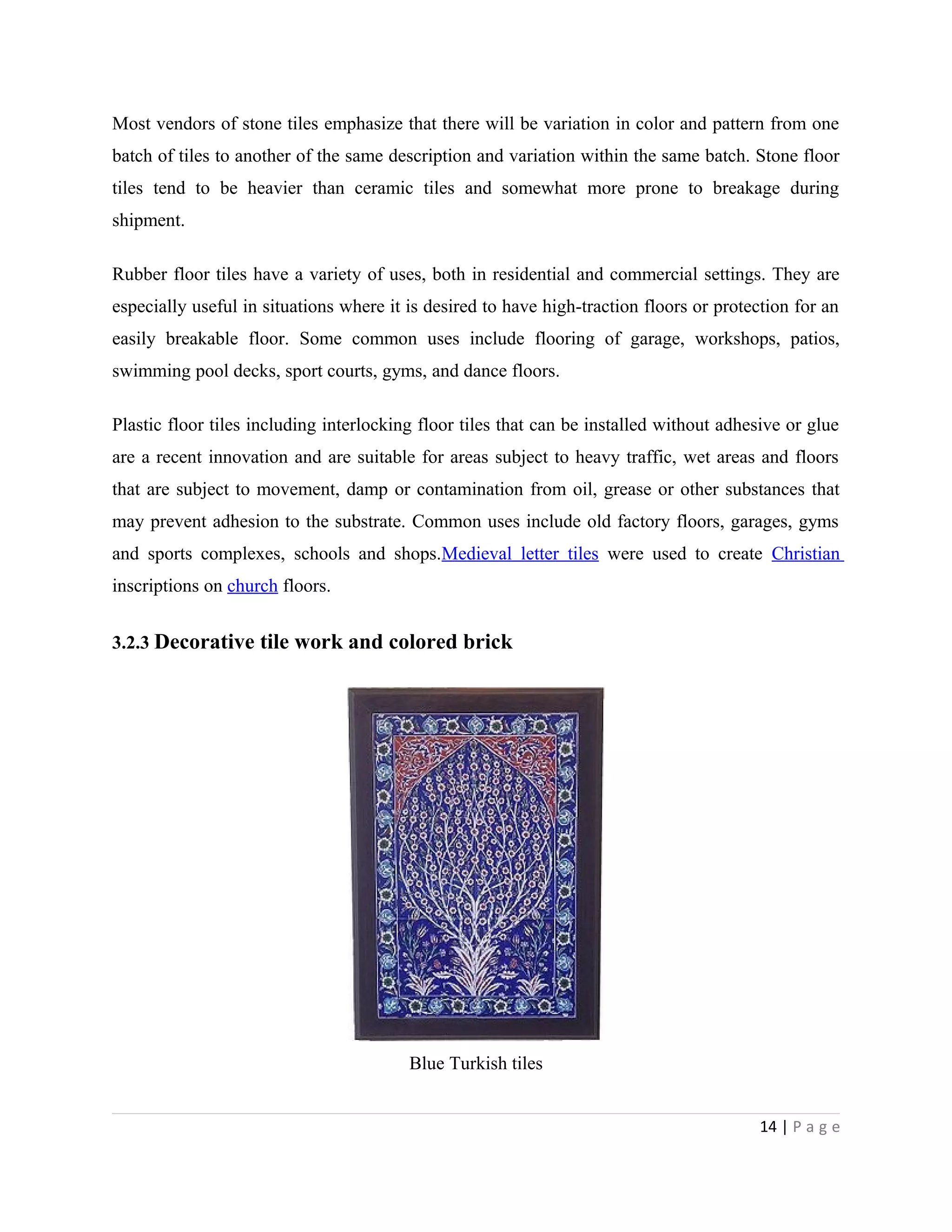 Most vendors of stone tiles emphasize that there will be variation in color and pattern from one
batch of tiles to another of the same description and variation within the same batch. Stone floor
tiles tend to be heavier than ceramic tiles and somewhat more prone to breakage during
shipment.
Rubber floor tiles have a variety of uses, both in residential and commercial settings. They are
especially useful in situations where it is desired to have high-traction floors or protection for an
easily breakable floor. Some common uses include flooring of garage, workshops, patios,
swimming pool decks, sport courts, gyms, and dance floors.
Plastic floor tiles including interlocking floor tiles that can be installed without adhesive or glue
are a recent innovation and are suitable for areas subject to heavy traffic, wet areas and floors
that are subject to movement, damp or contamination from oil, grease or other substances that
may prevent adhesion to the substrate. Common uses include old factory floors, garages, gyms
and sports complexes, schools and shops.Medieval letter tiles were used to create Christian
inscriptions on church floors.
3.2.3 Decorative tile work and colored brick
Blue Turkish tiles
14 | P a g e
 