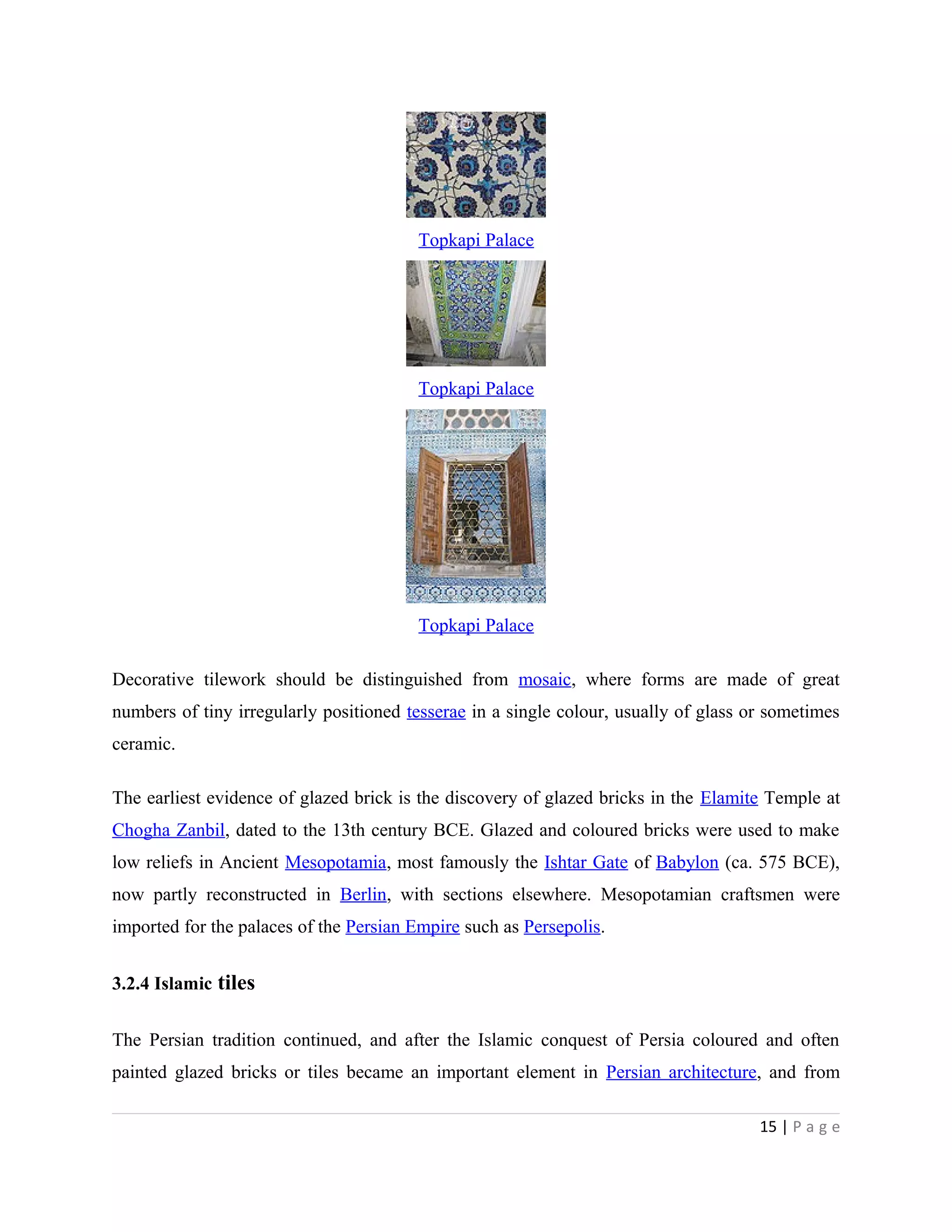 Topkapi Palace
Topkapi Palace
Topkapi Palace
Decorative tilework should be distinguished from mosaic, where forms are made of great
numbers of tiny irregularly positioned tesserae in a single colour, usually of glass or sometimes
ceramic.
The earliest evidence of glazed brick is the discovery of glazed bricks in the Elamite Temple at
Chogha Zanbil, dated to the 13th century BCE. Glazed and coloured bricks were used to make
low reliefs in Ancient Mesopotamia, most famously the Ishtar Gate of Babylon (ca. 575 BCE),
now partly reconstructed in Berlin, with sections elsewhere. Mesopotamian craftsmen were
imported for the palaces of the Persian Empire such as Persepolis.
3.2.4 Islamic tiles
The Persian tradition continued, and after the Islamic conquest of Persia coloured and often
painted glazed bricks or tiles became an important element in Persian architecture, and from
15 | P a g e
 