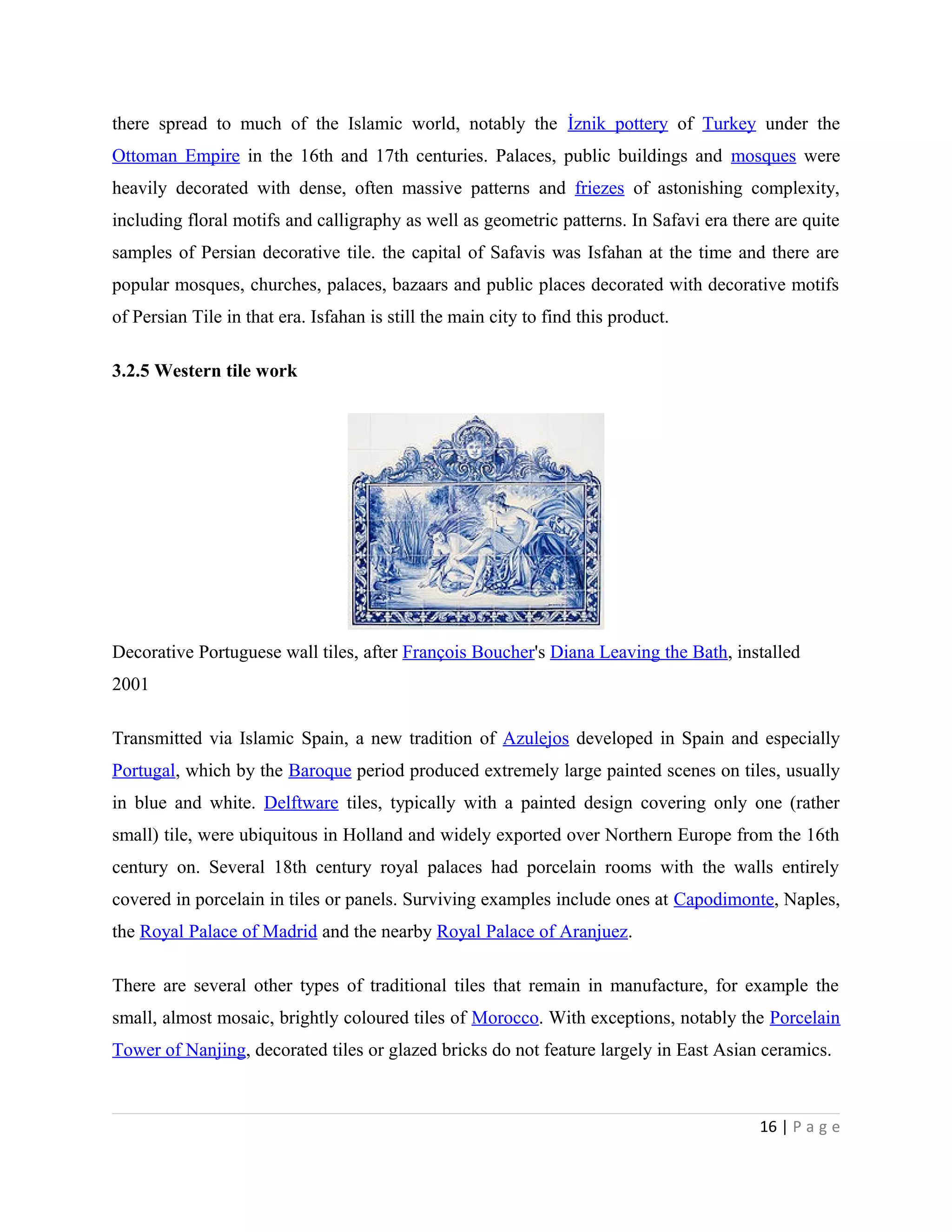 there spread to much of the Islamic world, notably the İznik pottery of Turkey under the
Ottoman Empire in the 16th and 17th centuries. Palaces, public buildings and mosques were
heavily decorated with dense, often massive patterns and friezes of astonishing complexity,
including floral motifs and calligraphy as well as geometric patterns. In Safavi era there are quite
samples of Persian decorative tile. the capital of Safavis was Isfahan at the time and there are
popular mosques, churches, palaces, bazaars and public places decorated with decorative motifs
of Persian Tile in that era. Isfahan is still the main city to find this product.
3.2.5 Western tile work
Decorative Portuguese wall tiles, after François Boucher's Diana Leaving the Bath, installed
2001
Transmitted via Islamic Spain, a new tradition of Azulejos developed in Spain and especially
Portugal, which by the Baroque period produced extremely large painted scenes on tiles, usually
in blue and white. Delftware tiles, typically with a painted design covering only one (rather
small) tile, were ubiquitous in Holland and widely exported over Northern Europe from the 16th
century on. Several 18th century royal palaces had porcelain rooms with the walls entirely
covered in porcelain in tiles or panels. Surviving examples include ones at Capodimonte, Naples,
the Royal Palace of Madrid and the nearby Royal Palace of Aranjuez.
There are several other types of traditional tiles that remain in manufacture, for example the
small, almost mosaic, brightly coloured tiles of Morocco. With exceptions, notably the Porcelain
Tower of Nanjing, decorated tiles or glazed bricks do not feature largely in East Asian ceramics.
16 | P a g e
 