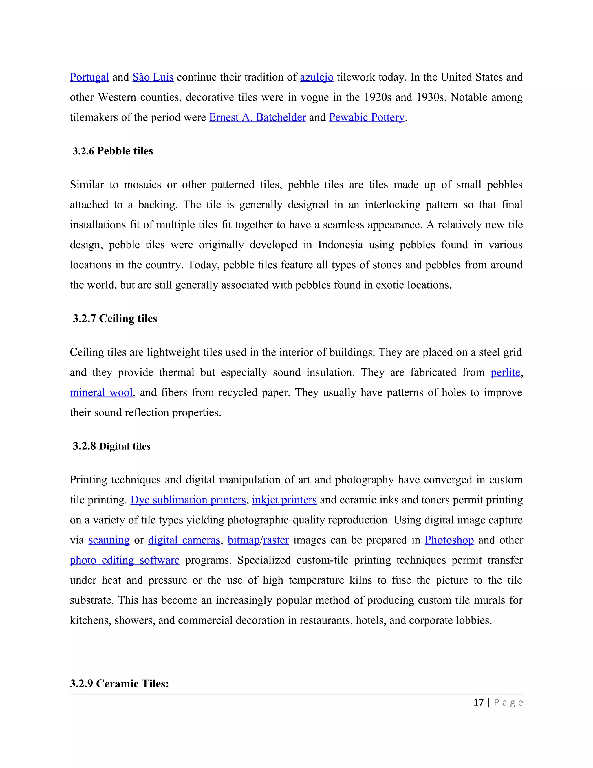 Portugal and São Luís continue their tradition of azulejo tilework today. In the United States and
other Western counties, decorative tiles were in vogue in the 1920s and 1930s. Notable among
tilemakers of the period were Ernest A. Batchelder and Pewabic Pottery.
3.2.6 Pebble tiles
Similar to mosaics or other patterned tiles, pebble tiles are tiles made up of small pebbles
attached to a backing. The tile is generally designed in an interlocking pattern so that final
installations fit of multiple tiles fit together to have a seamless appearance. A relatively new tile
design, pebble tiles were originally developed in Indonesia using pebbles found in various
locations in the country. Today, pebble tiles feature all types of stones and pebbles from around
the world, but are still generally associated with pebbles found in exotic locations.
3.2.7 Ceiling tiles
Ceiling tiles are lightweight tiles used in the interior of buildings. They are placed on a steel grid
and they provide thermal but especially sound insulation. They are fabricated from perlite,
mineral wool, and fibers from recycled paper. They usually have patterns of holes to improve
their sound reflection properties.
3.2.8 Digital tiles
Printing techniques and digital manipulation of art and photography have converged in custom
tile printing. Dye sublimation printers, inkjet printers and ceramic inks and toners permit printing
on a variety of tile types yielding photographic-quality reproduction. Using digital image capture
via scanning or digital cameras, bitmap/raster images can be prepared in Photoshop and other
photo editing software programs. Specialized custom-tile printing techniques permit transfer
under heat and pressure or the use of high temperature kilns to fuse the picture to the tile
substrate. This has become an increasingly popular method of producing custom tile murals for
kitchens, showers, and commercial decoration in restaurants, hotels, and corporate lobbies.
3.2.9 Ceramic Tiles:
17 | P a g e
 