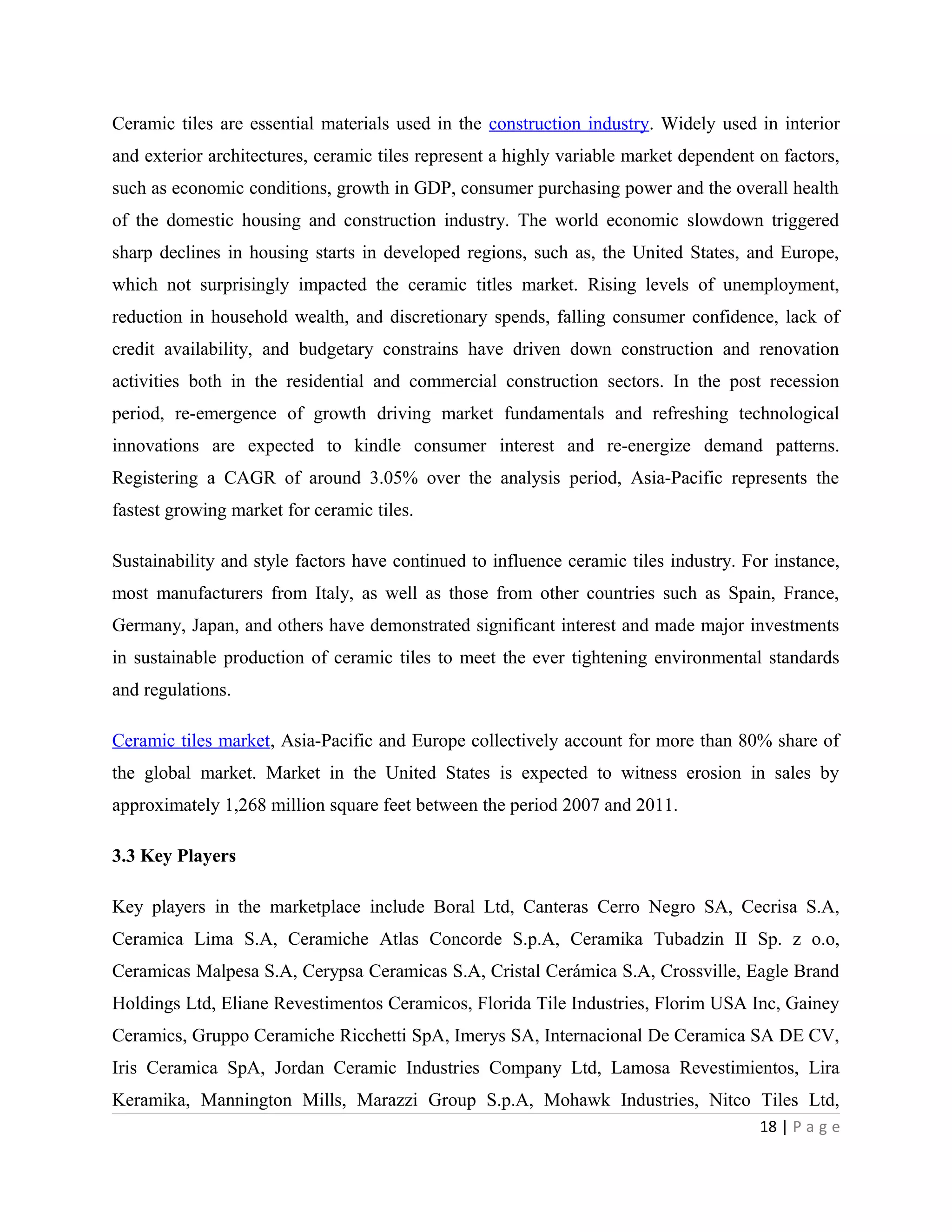 Ceramic tiles are essential materials used in the construction industry. Widely used in interior
and exterior architectures, ceramic tiles represent a highly variable market dependent on factors,
such as economic conditions, growth in GDP, consumer purchasing power and the overall health
of the domestic housing and construction industry. The world economic slowdown triggered
sharp declines in housing starts in developed regions, such as, the United States, and Europe,
which not surprisingly impacted the ceramic titles market. Rising levels of unemployment,
reduction in household wealth, and discretionary spends, falling consumer confidence, lack of
credit availability, and budgetary constrains have driven down construction and renovation
activities both in the residential and commercial construction sectors. In the post recession
period, re-emergence of growth driving market fundamentals and refreshing technological
innovations are expected to kindle consumer interest and re-energize demand patterns.
Registering a CAGR of around 3.05% over the analysis period, Asia-Pacific represents the
fastest growing market for ceramic tiles.
Sustainability and style factors have continued to influence ceramic tiles industry. For instance,
most manufacturers from Italy, as well as those from other countries such as Spain, France,
Germany, Japan, and others have demonstrated significant interest and made major investments
in sustainable production of ceramic tiles to meet the ever tightening environmental standards
and regulations.
Ceramic tiles market, Asia-Pacific and Europe collectively account for more than 80% share of
the global market. Market in the United States is expected to witness erosion in sales by
approximately 1,268 million square feet between the period 2007 and 2011.
3.3 Key Players
Key players in the marketplace include Boral Ltd, Canteras Cerro Negro SA, Cecrisa S.A,
Ceramica Lima S.A, Ceramiche Atlas Concorde S.p.A, Ceramika Tubadzin II Sp. z o.o,
Ceramicas Malpesa S.A, Cerypsa Ceramicas S.A, Cristal Cerámica S.A, Crossville, Eagle Brand
Holdings Ltd, Eliane Revestimentos Ceramicos, Florida Tile Industries, Florim USA Inc, Gainey
Ceramics, Gruppo Ceramiche Ricchetti SpA, Imerys SA, Internacional De Ceramica SA DE CV,
Iris Ceramica SpA, Jordan Ceramic Industries Company Ltd, Lamosa Revestimientos, Lira
Keramika, Mannington Mills, Marazzi Group S.p.A, Mohawk Industries, Nitco Tiles Ltd,
18 | P a g e
 