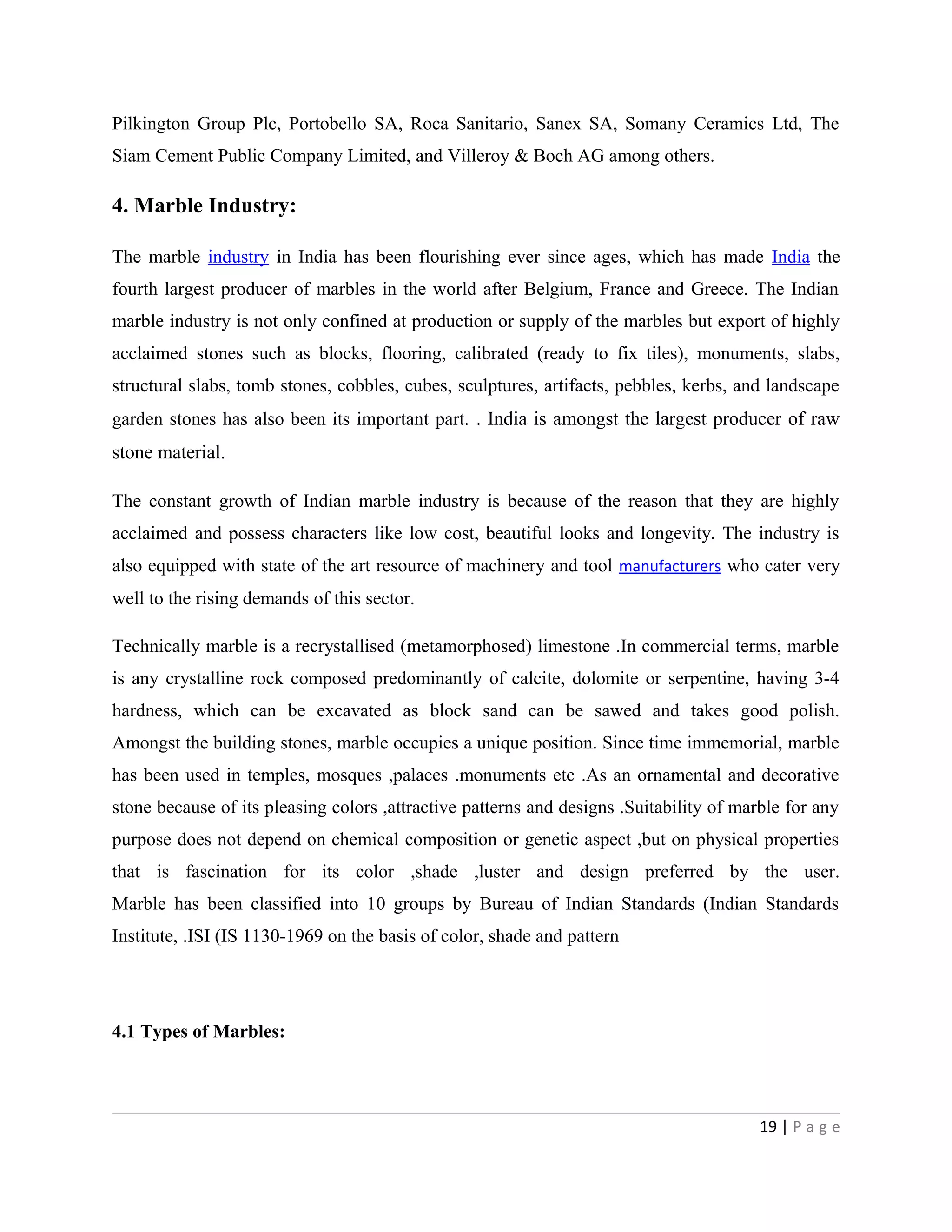 Pilkington Group Plc, Portobello SA, Roca Sanitario, Sanex SA, Somany Ceramics Ltd, The
Siam Cement Public Company Limited, and Villeroy & Boch AG among others.
4. Marble Industry:
The marble industry in India has been flourishing ever since ages, which has made India the
fourth largest producer of marbles in the world after Belgium, France and Greece. The Indian
marble industry is not only confined at production or supply of the marbles but export of highly
acclaimed stones such as blocks, flooring, calibrated (ready to fix tiles), monuments, slabs,
structural slabs, tomb stones, cobbles, cubes, sculptures, artifacts, pebbles, kerbs, and landscape
garden stones has also been its important part. . India is amongst the largest producer of raw
stone material.
The constant growth of Indian marble industry is because of the reason that they are highly
acclaimed and possess characters like low cost, beautiful looks and longevity. The industry is
also equipped with state of the art resource of machinery and tool manufacturers who cater very
well to the rising demands of this sector.
Technically marble is a recrystallised (metamorphosed) limestone .In commercial terms, marble
is any crystalline rock composed predominantly of calcite, dolomite or serpentine, having 3-4
hardness, which can be excavated as block sand can be sawed and takes good polish.
Amongst the building stones, marble occupies a unique position. Since time immemorial, marble
has been used in temples, mosques ,palaces .monuments etc .As an ornamental and decorative
stone because of its pleasing colors ,attractive patterns and designs .Suitability of marble for any
purpose does not depend on chemical composition or genetic aspect ,but on physical properties
that is fascination for its color ,shade ,luster and design preferred by the user.
Marble has been classified into 10 groups by Bureau of Indian Standards (Indian Standards
Institute, .ISI (IS 1130-1969 on the basis of color, shade and pattern
4.1 Types of Marbles:
19 | P a g e
 