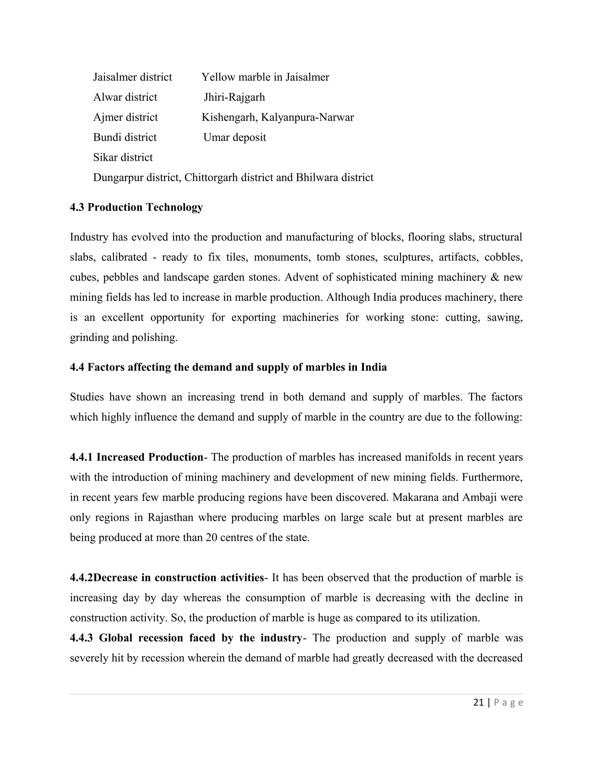 Jaisalmer district Yellow marble in Jaisalmer
Alwar district Jhiri-Rajgarh
Ajmer district Kishengarh, Kalyanpura-Narwar
Bundi district Umar deposit
Sikar district
Dungarpur district, Chittorgarh district and Bhilwara district
4.3 Production Technology
Industry has evolved into the production and manufacturing of blocks, flooring slabs, structural
slabs, calibrated - ready to fix tiles, monuments, tomb stones, sculptures, artifacts, cobbles,
cubes, pebbles and landscape garden stones. Advent of sophisticated mining machinery & new
mining fields has led to increase in marble production. Although India produces machinery, there
is an excellent opportunity for exporting machineries for working stone: cutting, sawing,
grinding and polishing.
4.4 Factors affecting the demand and supply of marbles in India
Studies have shown an increasing trend in both demand and supply of marbles. The factors
which highly influence the demand and supply of marble in the country are due to the following:
4.4.1 Increased Production- The production of marbles has increased manifolds in recent years
with the introduction of mining machinery and development of new mining fields. Furthermore,
in recent years few marble producing regions have been discovered. Makarana and Ambaji were
only regions in Rajasthan where producing marbles on large scale but at present marbles are
being produced at more than 20 centres of the state.
4.4.2Decrease in construction activities- It has been observed that the production of marble is
increasing day by day whereas the consumption of marble is decreasing with the decline in
construction activity. So, the production of marble is huge as compared to its utilization.
4.4.3 Global recession faced by the industry- The production and supply of marble was
severely hit by recession wherein the demand of marble had greatly decreased with the decreased
21 | P a g e
 