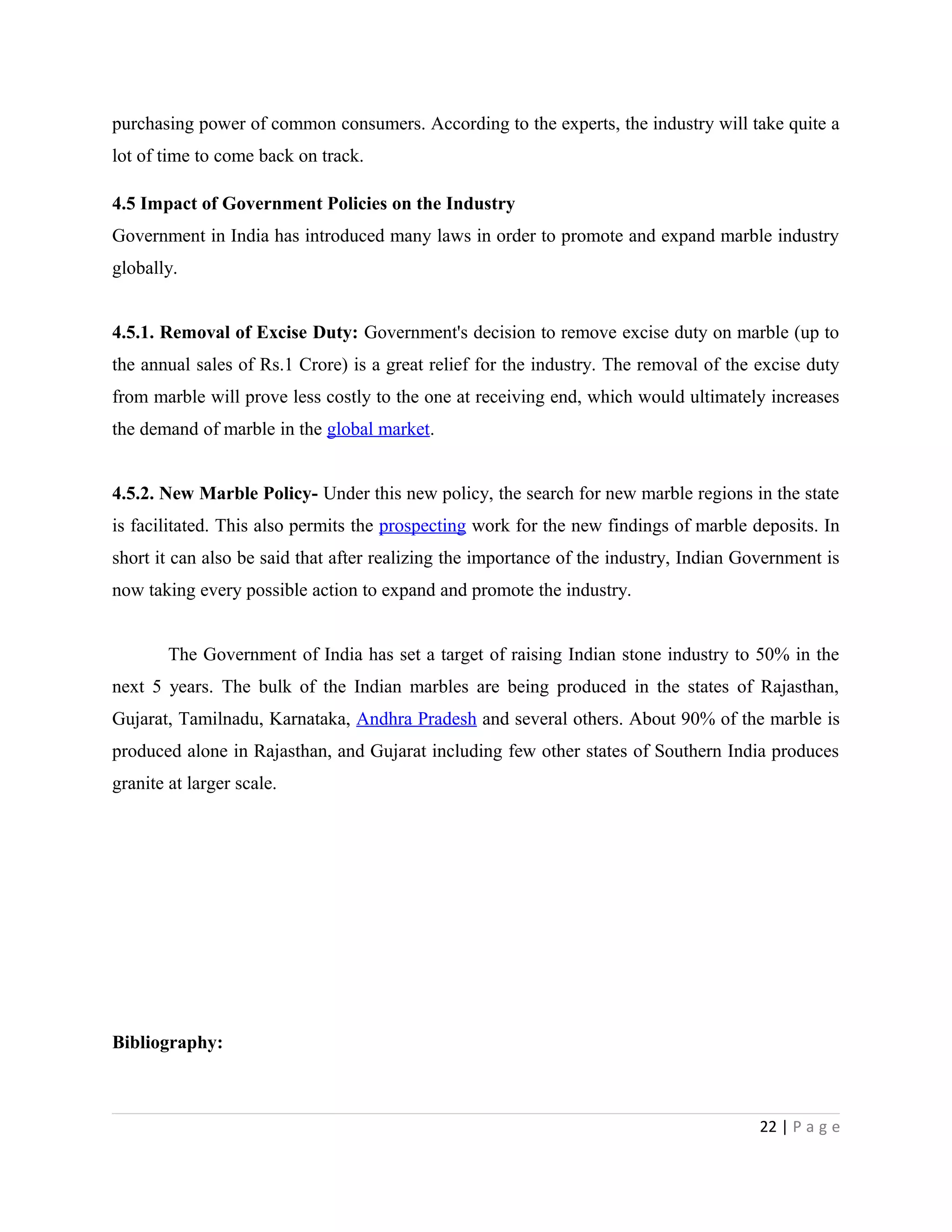 purchasing power of common consumers. According to the experts, the industry will take quite a
lot of time to come back on track.
4.5 Impact of Government Policies on the Industry
Government in India has introduced many laws in order to promote and expand marble industry
globally.
4.5.1. Removal of Excise Duty: Government's decision to remove excise duty on marble (up to
the annual sales of Rs.1 Crore) is a great relief for the industry. The removal of the excise duty
from marble will prove less costly to the one at receiving end, which would ultimately increases
the demand of marble in the global market.
4.5.2. New Marble Policy- Under this new policy, the search for new marble regions in the state
is facilitated. This also permits the prospecting work for the new findings of marble deposits. In
short it can also be said that after realizing the importance of the industry, Indian Government is
now taking every possible action to expand and promote the industry.
The Government of India has set a target of raising Indian stone industry to 50% in the
next 5 years. The bulk of the Indian marbles are being produced in the states of Rajasthan,
Gujarat, Tamilnadu, Karnataka, Andhra Pradesh and several others. About 90% of the marble is
produced alone in Rajasthan, and Gujarat including few other states of Southern India produces
granite at larger scale.
Bibliography:
22 | P a g e
 