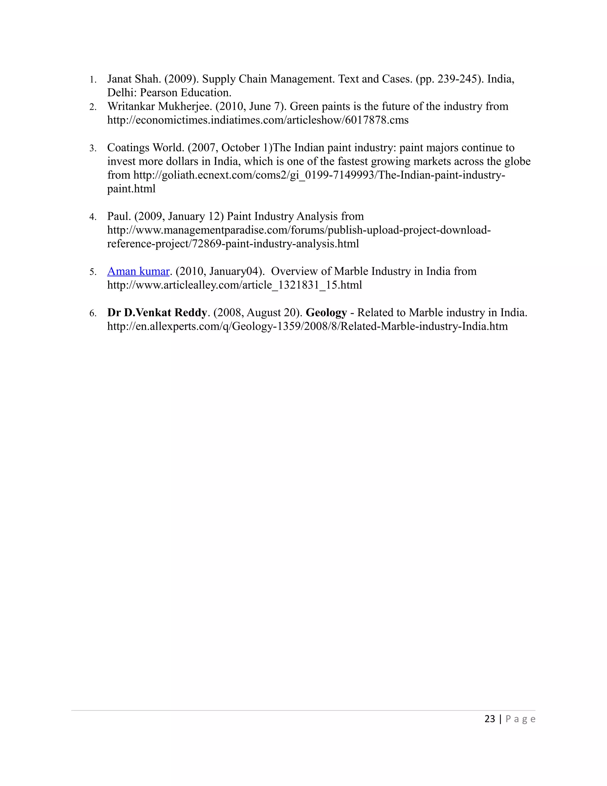 1. Janat Shah. (2009). Supply Chain Management. Text and Cases. (pp. 239-245). India,
Delhi: Pearson Education.
2. Writankar Mukherjee. (2010, June 7). Green paints is the future of the industry from
http://economictimes.indiatimes.com/articleshow/6017878.cms
3. Coatings World. (2007, October 1)The Indian paint industry: paint majors continue to
invest more dollars in India, which is one of the fastest growing markets across the globe
from http://goliath.ecnext.com/coms2/gi_0199-7149993/The-Indian-paint-industry-
paint.html
4. Paul. (2009, January 12) Paint Industry Analysis from
http://www.managementparadise.com/forums/publish-upload-project-download-
reference-project/72869-paint-industry-analysis.html
5. Aman kumar. (2010, January04). Overview of Marble Industry in India from
http://www.articlealley.com/article_1321831_15.html
6. Dr D.Venkat Reddy. (2008, August 20). Geology - Related to Marble industry in India.
http://en.allexperts.com/q/Geology-1359/2008/8/Related-Marble-industry-India.htm
23 | P a g e
 