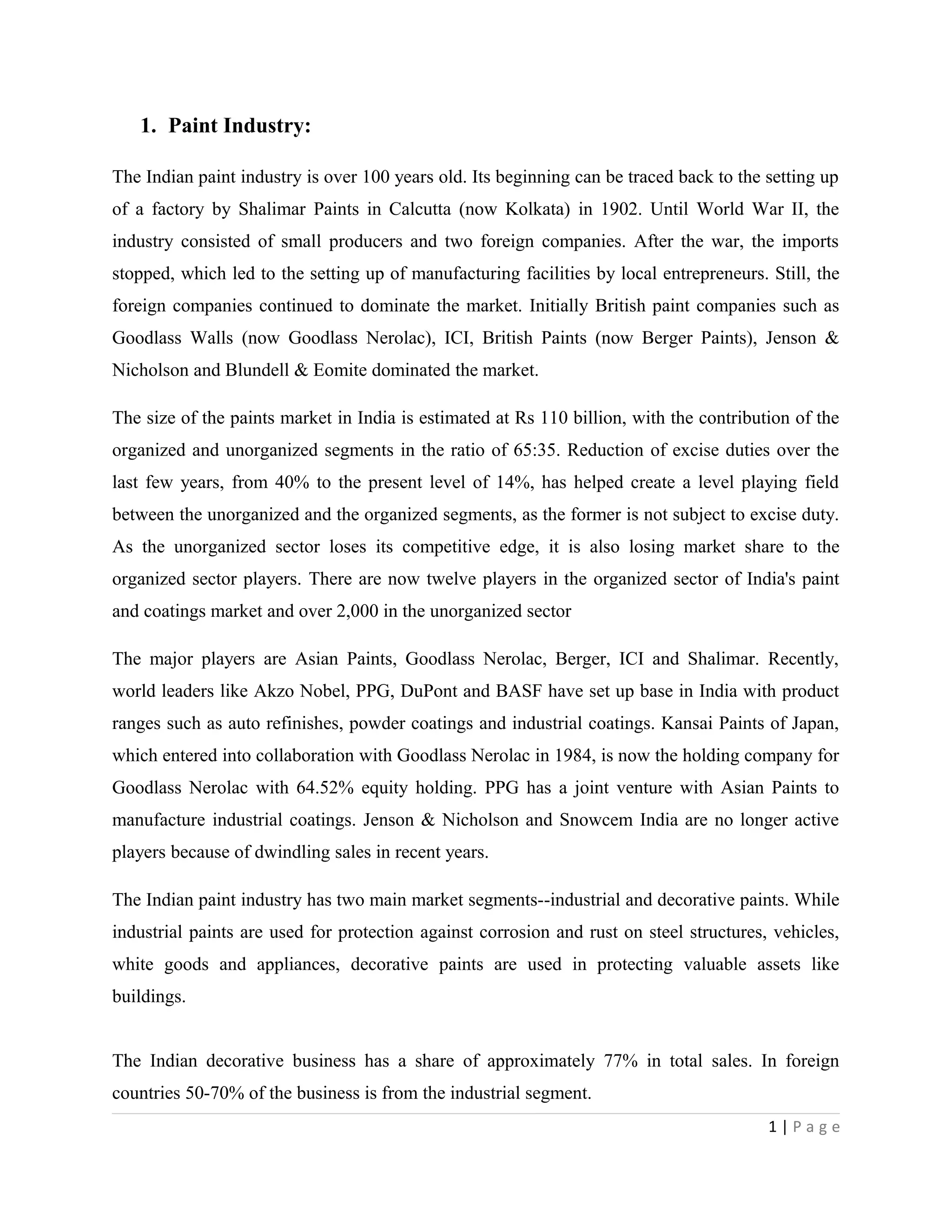 1. Paint Industry:
The Indian paint industry is over 100 years old. Its beginning can be traced back to the setting up
of a factory by Shalimar Paints in Calcutta (now Kolkata) in 1902. Until World War II, the
industry consisted of small producers and two foreign companies. After the war, the imports
stopped, which led to the setting up of manufacturing facilities by local entrepreneurs. Still, the
foreign companies continued to dominate the market. Initially British paint companies such as
Goodlass Walls (now Goodlass Nerolac), ICI, British Paints (now Berger Paints), Jenson &
Nicholson and Blundell & Eomite dominated the market.
The size of the paints market in India is estimated at Rs 110 billion, with the contribution of the
organized and unorganized segments in the ratio of 65:35. Reduction of excise duties over the
last few years, from 40% to the present level of 14%, has helped create a level playing field
between the unorganized and the organized segments, as the former is not subject to excise duty.
As the unorganized sector loses its competitive edge, it is also losing market share to the
organized sector players. There are now twelve players in the organized sector of India's paint
and coatings market and over 2,000 in the unorganized sector
The major players are Asian Paints, Goodlass Nerolac, Berger, ICI and Shalimar. Recently,
world leaders like Akzo Nobel, PPG, DuPont and BASF have set up base in India with product
ranges such as auto refinishes, powder coatings and industrial coatings. Kansai Paints of Japan,
which entered into collaboration with Goodlass Nerolac in 1984, is now the holding company for
Goodlass Nerolac with 64.52% equity holding. PPG has a joint venture with Asian Paints to
manufacture industrial coatings. Jenson & Nicholson and Snowcem India are no longer active
players because of dwindling sales in recent years.
The Indian paint industry has two main market segments--industrial and decorative paints. While
industrial paints are used for protection against corrosion and rust on steel structures, vehicles,
white goods and appliances, decorative paints are used in protecting valuable assets like
buildings.
The Indian decorative business has a share of approximately 77% in total sales. In foreign
countries 50-70% of the business is from the industrial segment.
1 | P a g e
 