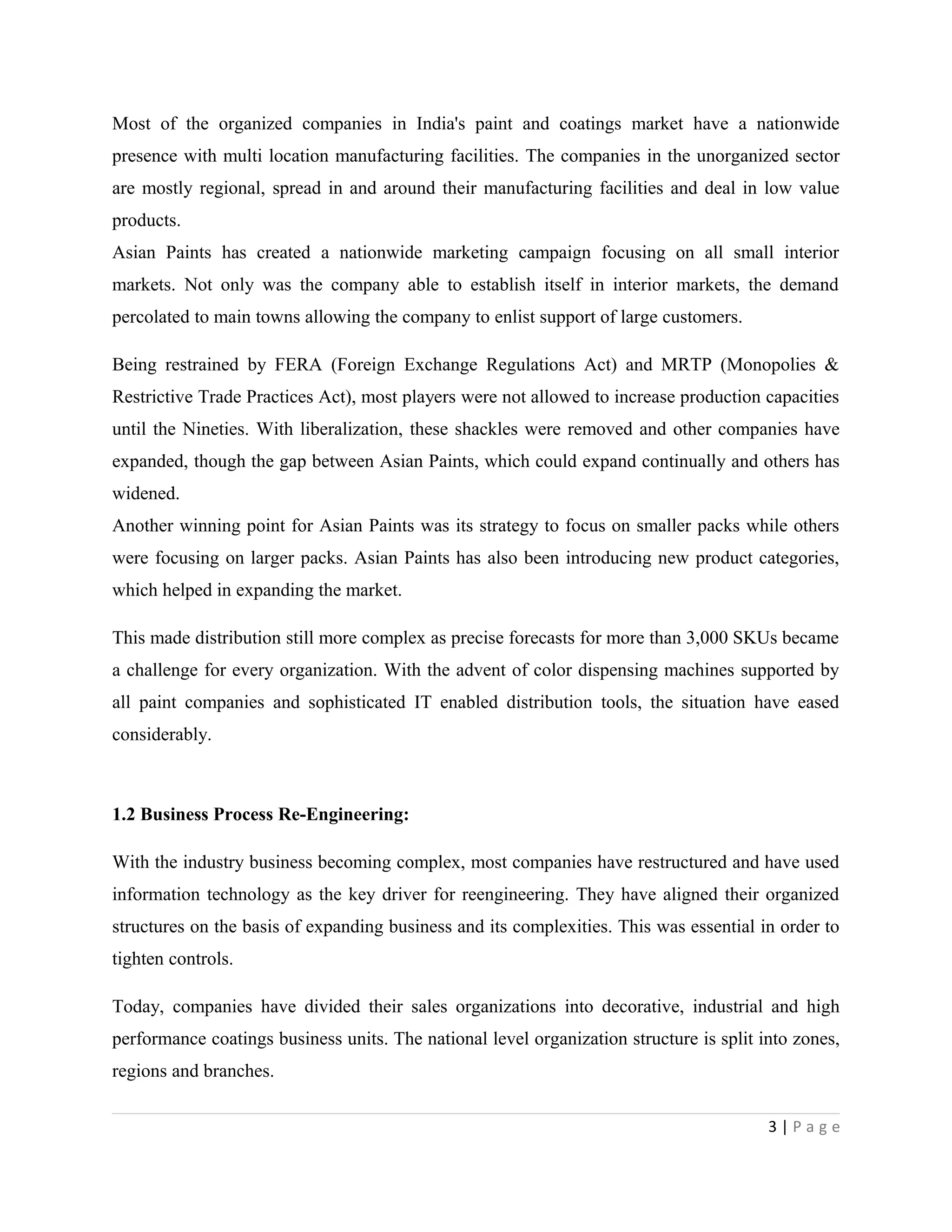 Most of the organized companies in India's paint and coatings market have a nationwide
presence with multi location manufacturing facilities. The companies in the unorganized sector
are mostly regional, spread in and around their manufacturing facilities and deal in low value
products.
Asian Paints has created a nationwide marketing campaign focusing on all small interior
markets. Not only was the company able to establish itself in interior markets, the demand
percolated to main towns allowing the company to enlist support of large customers.
Being restrained by FERA (Foreign Exchange Regulations Act) and MRTP (Monopolies &
Restrictive Trade Practices Act), most players were not allowed to increase production capacities
until the Nineties. With liberalization, these shackles were removed and other companies have
expanded, though the gap between Asian Paints, which could expand continually and others has
widened.
Another winning point for Asian Paints was its strategy to focus on smaller packs while others
were focusing on larger packs. Asian Paints has also been introducing new product categories,
which helped in expanding the market.
This made distribution still more complex as precise forecasts for more than 3,000 SKUs became
a challenge for every organization. With the advent of color dispensing machines supported by
all paint companies and sophisticated IT enabled distribution tools, the situation have eased
considerably.
1.2 Business Process Re-Engineering:
With the industry business becoming complex, most companies have restructured and have used
information technology as the key driver for reengineering. They have aligned their organized
structures on the basis of expanding business and its complexities. This was essential in order to
tighten controls.
Today, companies have divided their sales organizations into decorative, industrial and high
performance coatings business units. The national level organization structure is split into zones,
regions and branches.
3 | P a g e
 