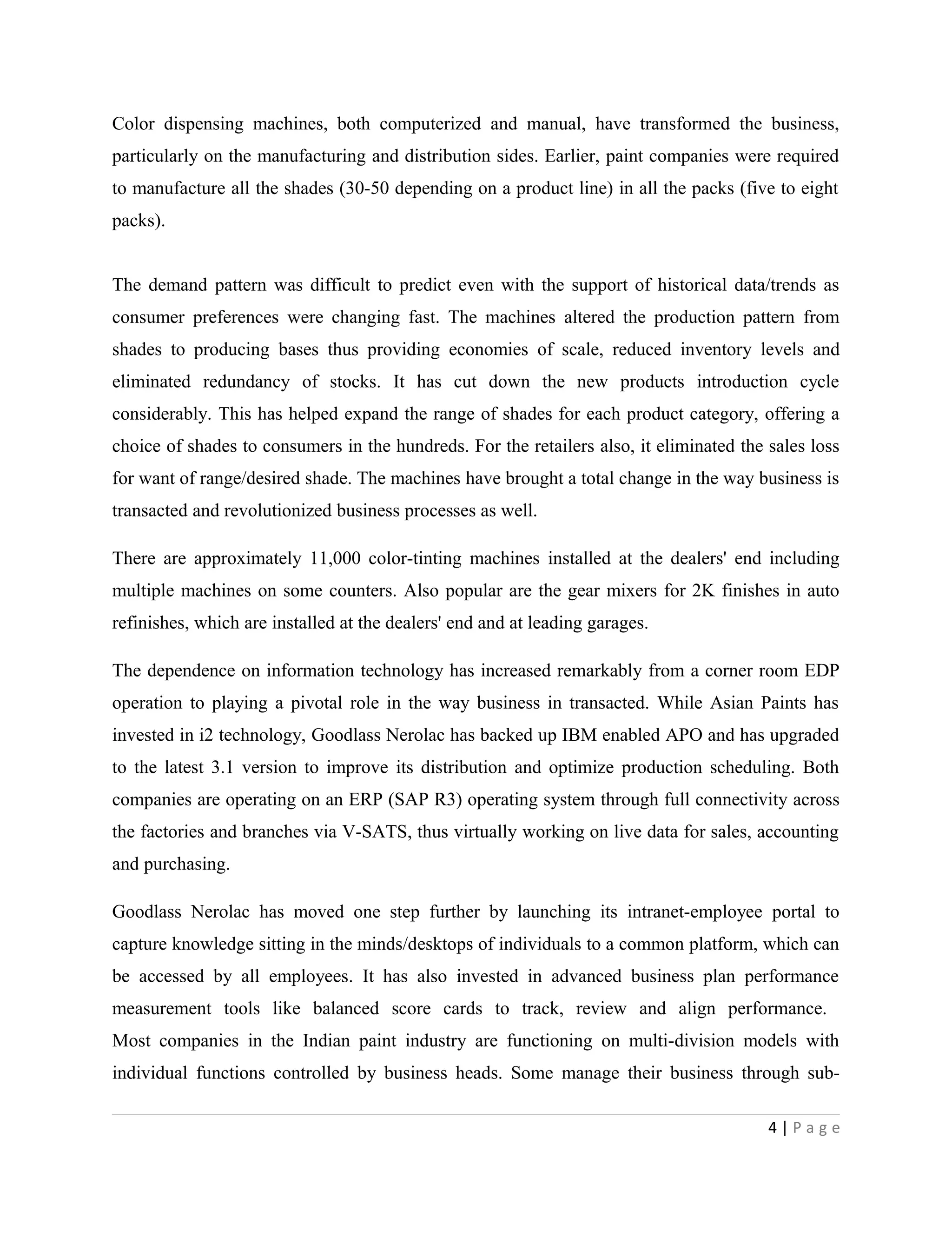 Color dispensing machines, both computerized and manual, have transformed the business,
particularly on the manufacturing and distribution sides. Earlier, paint companies were required
to manufacture all the shades (30-50 depending on a product line) in all the packs (five to eight
packs).
The demand pattern was difficult to predict even with the support of historical data/trends as
consumer preferences were changing fast. The machines altered the production pattern from
shades to producing bases thus providing economies of scale, reduced inventory levels and
eliminated redundancy of stocks. It has cut down the new products introduction cycle
considerably. This has helped expand the range of shades for each product category, offering a
choice of shades to consumers in the hundreds. For the retailers also, it eliminated the sales loss
for want of range/desired shade. The machines have brought a total change in the way business is
transacted and revolutionized business processes as well.
There are approximately 11,000 color-tinting machines installed at the dealers' end including
multiple machines on some counters. Also popular are the gear mixers for 2K finishes in auto
refinishes, which are installed at the dealers' end and at leading garages.
The dependence on information technology has increased remarkably from a corner room EDP
operation to playing a pivotal role in the way business in transacted. While Asian Paints has
invested in i2 technology, Goodlass Nerolac has backed up IBM enabled APO and has upgraded
to the latest 3.1 version to improve its distribution and optimize production scheduling. Both
companies are operating on an ERP (SAP R3) operating system through full connectivity across
the factories and branches via V-SATS, thus virtually working on live data for sales, accounting
and purchasing.
Goodlass Nerolac has moved one step further by launching its intranet-employee portal to
capture knowledge sitting in the minds/desktops of individuals to a common platform, which can
be accessed by all employees. It has also invested in advanced business plan performance
measurement tools like balanced score cards to track, review and align performance.
Most companies in the Indian paint industry are functioning on multi-division models with
individual functions controlled by business heads. Some manage their business through sub-
4 | P a g e
 