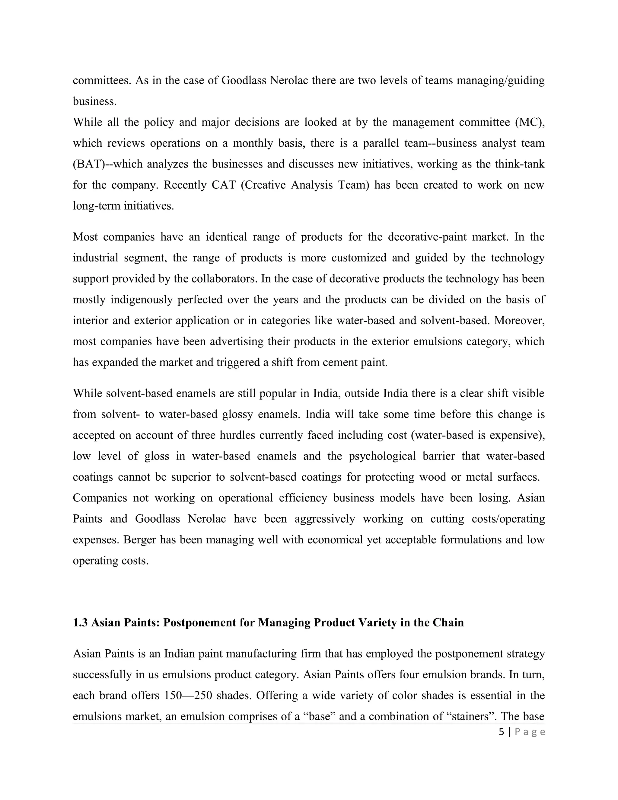 committees. As in the case of Goodlass Nerolac there are two levels of teams managing/guiding
business.
While all the policy and major decisions are looked at by the management committee (MC),
which reviews operations on a monthly basis, there is a parallel team--business analyst team
(BAT)--which analyzes the businesses and discusses new initiatives, working as the think-tank
for the company. Recently CAT (Creative Analysis Team) has been created to work on new
long-term initiatives.
Most companies have an identical range of products for the decorative-paint market. In the
industrial segment, the range of products is more customized and guided by the technology
support provided by the collaborators. In the case of decorative products the technology has been
mostly indigenously perfected over the years and the products can be divided on the basis of
interior and exterior application or in categories like water-based and solvent-based. Moreover,
most companies have been advertising their products in the exterior emulsions category, which
has expanded the market and triggered a shift from cement paint.
While solvent-based enamels are still popular in India, outside India there is a clear shift visible
from solvent- to water-based glossy enamels. India will take some time before this change is
accepted on account of three hurdles currently faced including cost (water-based is expensive),
low level of gloss in water-based enamels and the psychological barrier that water-based
coatings cannot be superior to solvent-based coatings for protecting wood or metal surfaces.
Companies not working on operational efficiency business models have been losing. Asian
Paints and Goodlass Nerolac have been aggressively working on cutting costs/operating
expenses. Berger has been managing well with economical yet acceptable formulations and low
operating costs.
1.3 Asian Paints: Postponement for Managing Product Variety in the Chain
Asian Paints is an Indian paint manufacturing firm that has employed the postponement strategy
successfully in us emulsions product category. Asian Paints offers four emulsion brands. In turn,
each brand offers 150—250 shades. Offering a wide variety of color shades is essential in the
emulsions market, an emulsion comprises of a “base” and a combination of “stainers”. The base
5 | P a g e
 