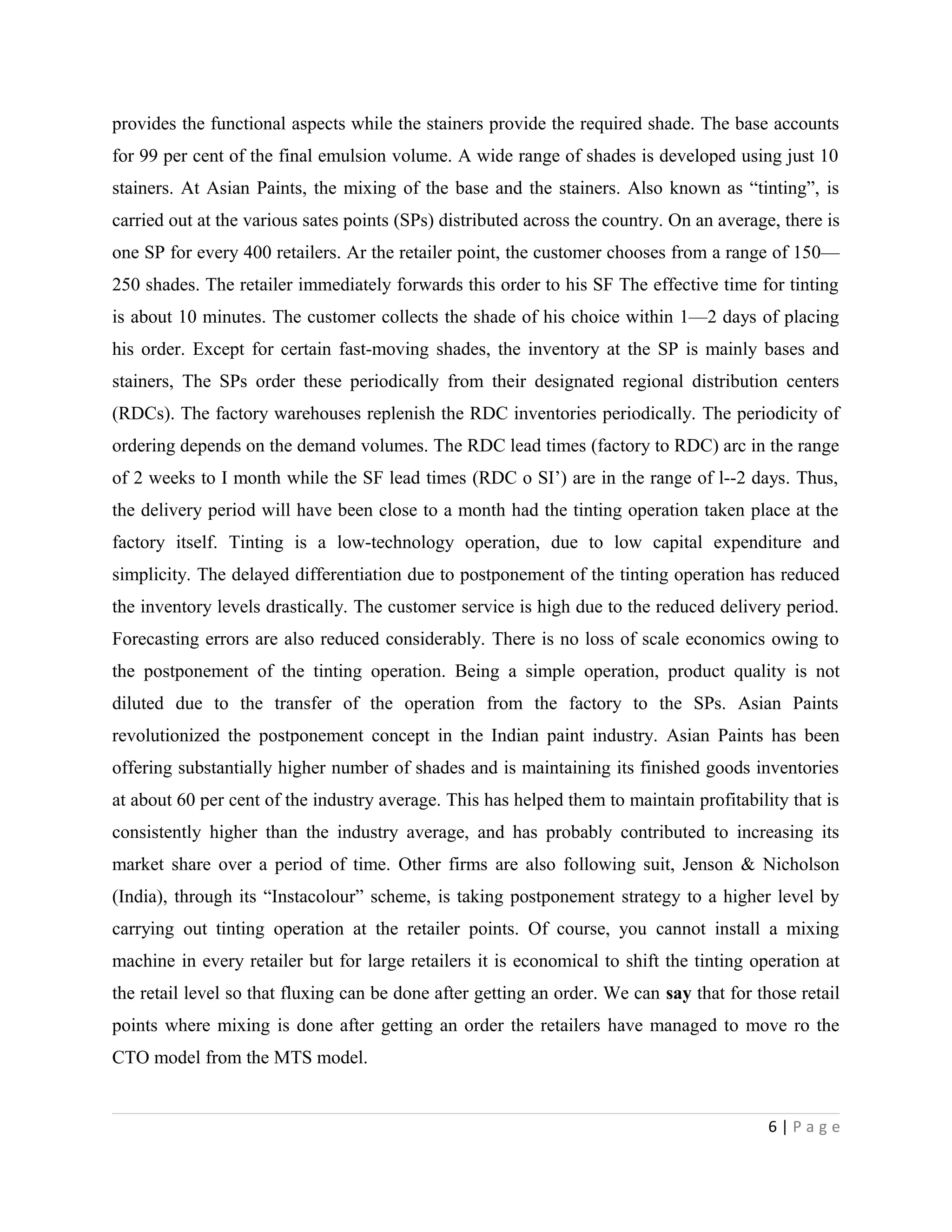 provides the functional aspects while the stainers provide the required shade. The base accounts
for 99 per cent of the final emulsion volume. A wide range of shades is developed using just 10
stainers. At Asian Paints, the mixing of the base and the stainers. Also known as “tinting”, is
carried out at the various sates points (SPs) distributed across the country. On an average, there is
one SP for every 400 retailers. Ar the retailer point, the customer chooses from a range of 150—
250 shades. The retailer immediately forwards this order to his SF The effective time for tinting
is about 10 minutes. The customer collects the shade of his choice within 1—2 days of placing
his order. Except for certain fast-moving shades, the inventory at the SP is mainly bases and
stainers, The SPs order these periodically from their designated regional distribution centers
(RDCs). The factory warehouses replenish the RDC inventories periodically. The periodicity of
ordering depends on the demand volumes. The RDC lead times (factory to RDC) arc in the range
of 2 weeks to I month while the SF lead times (RDC o SI’) are in the range of l--2 days. Thus,
the delivery period will have been close to a month had the tinting operation taken place at the
factory itself. Tinting is a low-technology operation, due to low capital expenditure and
simplicity. The delayed differentiation due to postponement of the tinting operation has reduced
the inventory levels drastically. The customer service is high due to the reduced delivery period.
Forecasting errors are also reduced considerably. There is no loss of scale economics owing to
the postponement of the tinting operation. Being a simple operation, product quality is not
diluted due to the transfer of the operation from the factory to the SPs. Asian Paints
revolutionized the postponement concept in the Indian paint industry. Asian Paints has been
offering substantially higher number of shades and is maintaining its finished goods inventories
at about 60 per cent of the industry average. This has helped them to maintain profitability that is
consistently higher than the industry average, and has probably contributed to increasing its
market share over a period of time. Other firms are also following suit, Jenson & Nicholson
(India), through its “Instacolour” scheme, is taking postponement strategy to a higher level by
carrying out tinting operation at the retailer points. Of course, you cannot install a mixing
machine in every retailer but for large retailers it is economical to shift the tinting operation at
the retail level so that fluxing can be done after getting an order. We can say that for those retail
points where mixing is done after getting an order the retailers have managed to move ro the
CTO model from the MTS model.
6 | P a g e
 