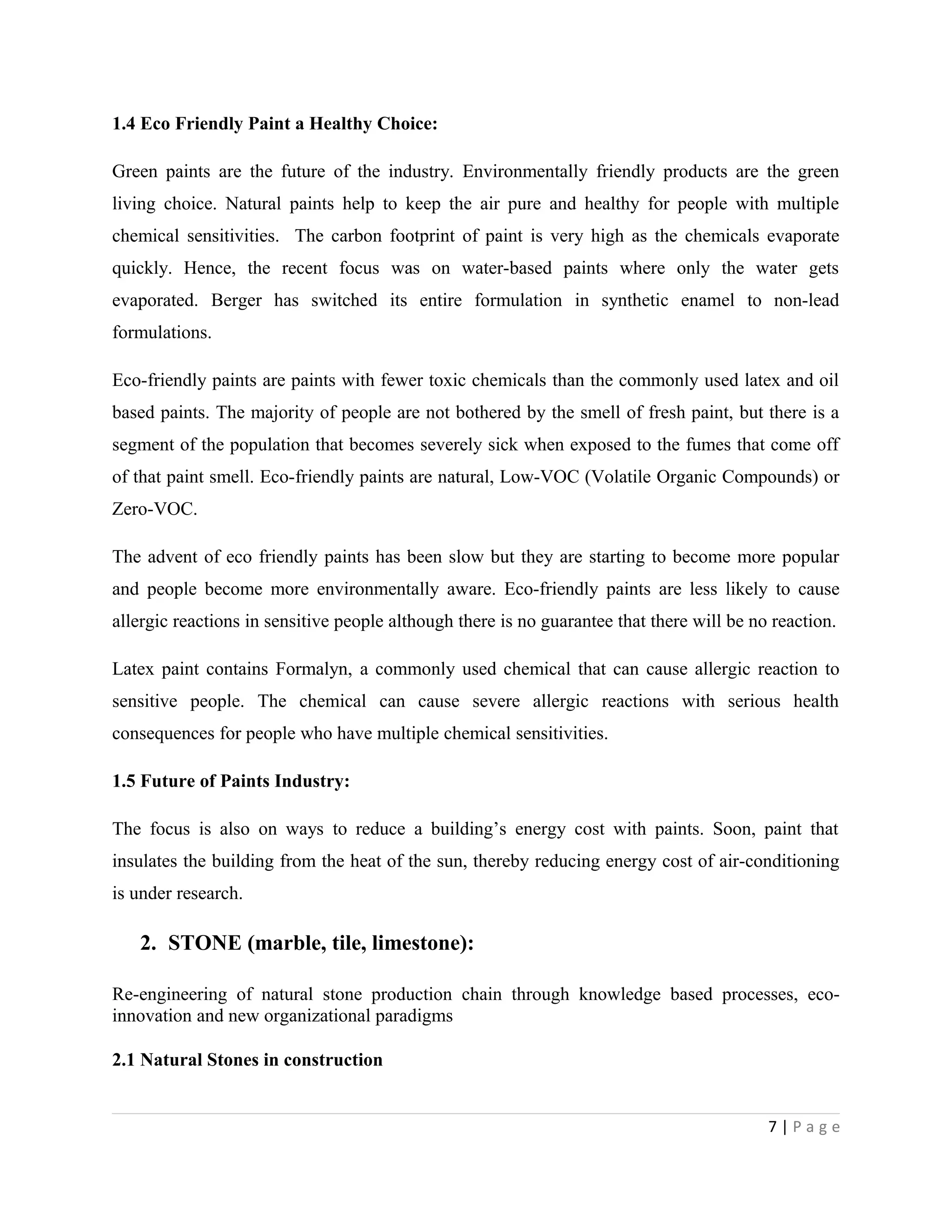 1.4 Eco Friendly Paint a Healthy Choice:
Green paints are the future of the industry. Environmentally friendly products are the green
living choice. Natural paints help to keep the air pure and healthy for people with multiple
chemical sensitivities. The carbon footprint of paint is very high as the chemicals evaporate
quickly. Hence, the recent focus was on water-based paints where only the water gets
evaporated. Berger has switched its entire formulation in synthetic enamel to non-lead
formulations.
Eco-friendly paints are paints with fewer toxic chemicals than the commonly used latex and oil
based paints. The majority of people are not bothered by the smell of fresh paint, but there is a
segment of the population that becomes severely sick when exposed to the fumes that come off
of that paint smell. Eco-friendly paints are natural, Low-VOC (Volatile Organic Compounds) or
Zero-VOC.
The advent of eco friendly paints has been slow but they are starting to become more popular
and people become more environmentally aware. Eco-friendly paints are less likely to cause
allergic reactions in sensitive people although there is no guarantee that there will be no reaction.
Latex paint contains Formalyn, a commonly used chemical that can cause allergic reaction to
sensitive people. The chemical can cause severe allergic reactions with serious health
consequences for people who have multiple chemical sensitivities.
1.5 Future of Paints Industry:
The focus is also on ways to reduce a building’s energy cost with paints. Soon, paint that
insulates the building from the heat of the sun, thereby reducing energy cost of air-conditioning
is under research.
2. STONE (marble, tile, limestone):
Re-engineering of natural stone production chain through knowledge based processes, eco-
innovation and new organizational paradigms
2.1 Natural Stones in construction
7 | P a g e
 