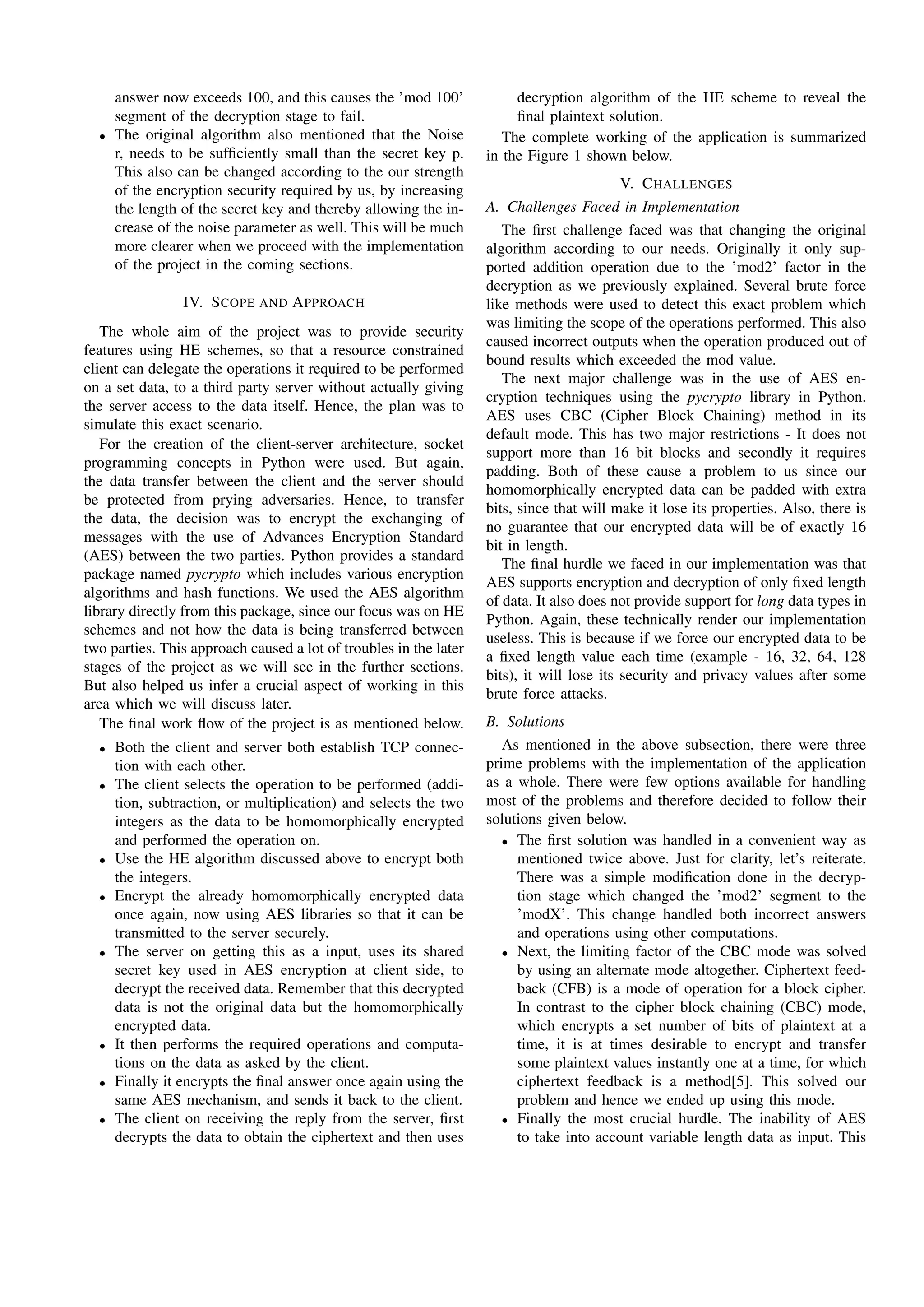 answer now exceeds 100, and this causes the ’mod 100’
segment of the decryption stage to fail.
• The original algorithm also mentioned that the Noise
r, needs to be sufﬁciently small than the secret key p.
This also can be changed according to the our strength
of the encryption security required by us, by increasing
the length of the secret key and thereby allowing the in-
crease of the noise parameter as well. This will be much
more clearer when we proceed with the implementation
of the project in the coming sections.
IV. SCOPE AND APPROACH
The whole aim of the project was to provide security
features using HE schemes, so that a resource constrained
client can delegate the operations it required to be performed
on a set data, to a third party server without actually giving
the server access to the data itself. Hence, the plan was to
simulate this exact scenario.
For the creation of the client-server architecture, socket
programming concepts in Python were used. But again,
the data transfer between the client and the server should
be protected from prying adversaries. Hence, to transfer
the data, the decision was to encrypt the exchanging of
messages with the use of Advances Encryption Standard
(AES) between the two parties. Python provides a standard
package named pycrypto which includes various encryption
algorithms and hash functions. We used the AES algorithm
library directly from this package, since our focus was on HE
schemes and not how the data is being transferred between
two parties. This approach caused a lot of troubles in the later
stages of the project as we will see in the further sections.
But also helped us infer a crucial aspect of working in this
area which we will discuss later.
The ﬁnal work ﬂow of the project is as mentioned below.
• Both the client and server both establish TCP connec-
tion with each other.
• The client selects the operation to be performed (addi-
tion, subtraction, or multiplication) and selects the two
integers as the data to be homomorphically encrypted
and performed the operation on.
• Use the HE algorithm discussed above to encrypt both
the integers.
• Encrypt the already homomorphically encrypted data
once again, now using AES libraries so that it can be
transmitted to the server securely.
• The server on getting this as a input, uses its shared
secret key used in AES encryption at client side, to
decrypt the received data. Remember that this decrypted
data is not the original data but the homomorphically
encrypted data.
• It then performs the required operations and computa-
tions on the data as asked by the client.
• Finally it encrypts the ﬁnal answer once again using the
same AES mechanism, and sends it back to the client.
• The client on receiving the reply from the server, ﬁrst
decrypts the data to obtain the ciphertext and then uses
decryption algorithm of the HE scheme to reveal the
ﬁnal plaintext solution.
The complete working of the application is summarized
in the Figure 1 shown below.
V. CHALLENGES
A. Challenges Faced in Implementation
The ﬁrst challenge faced was that changing the original
algorithm according to our needs. Originally it only sup-
ported addition operation due to the ’mod2’ factor in the
decryption as we previously explained. Several brute force
like methods were used to detect this exact problem which
was limiting the scope of the operations performed. This also
caused incorrect outputs when the operation produced out of
bound results which exceeded the mod value.
The next major challenge was in the use of AES en-
cryption techniques using the pycrypto library in Python.
AES uses CBC (Cipher Block Chaining) method in its
default mode. This has two major restrictions - It does not
support more than 16 bit blocks and secondly it requires
padding. Both of these cause a problem to us since our
homomorphically encrypted data can be padded with extra
bits, since that will make it lose its properties. Also, there is
no guarantee that our encrypted data will be of exactly 16
bit in length.
The ﬁnal hurdle we faced in our implementation was that
AES supports encryption and decryption of only ﬁxed length
of data. It also does not provide support for long data types in
Python. Again, these technically render our implementation
useless. This is because if we force our encrypted data to be
a ﬁxed length value each time (example - 16, 32, 64, 128
bits), it will lose its security and privacy values after some
brute force attacks.
B. Solutions
As mentioned in the above subsection, there were three
prime problems with the implementation of the application
as a whole. There were few options available for handling
most of the problems and therefore decided to follow their
solutions given below.
• The ﬁrst solution was handled in a convenient way as
mentioned twice above. Just for clarity, let’s reiterate.
There was a simple modiﬁcation done in the decryp-
tion stage which changed the ’mod2’ segment to the
’modX’. This change handled both incorrect answers
and operations using other computations.
• Next, the limiting factor of the CBC mode was solved
by using an alternate mode altogether. Ciphertext feed-
back (CFB) is a mode of operation for a block cipher.
In contrast to the cipher block chaining (CBC) mode,
which encrypts a set number of bits of plaintext at a
time, it is at times desirable to encrypt and transfer
some plaintext values instantly one at a time, for which
ciphertext feedback is a method[5]. This solved our
problem and hence we ended up using this mode.
• Finally the most crucial hurdle. The inability of AES
to take into account variable length data as input. This
 