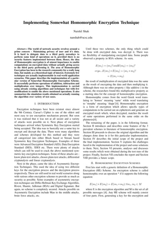 Implementing Somewhat Homomorphic Encryption Technique
Naishil Shah
nanshah@ucsc.edu
Abstract— The world of network security revolves around a
prime concern - Maintaining privacy of user and it’s data.
It is hard to delegate data to a third party nowadays to
perform some kind of operations on it, provided there is no
security features implemented between them. Hence, the idea
of Homomorphic encryption is of utmost importance to enable
computations on encrypted data without actually giving access
to the third party performing it. The area of Homomorphic
Encryption has been in the research community for a really long
time, but mainly as a theoretical topic of interest. Extremely few
techniques are actually implementable in real world application
scenarios. This paper describes the implementation of a partic-
ular version of Somewhat Homomorphic Encryption Scheme.
It successfully performs operations of addition, subtraction and
multiplication over integers. This implementation is carried
using already existing algorithms and techniques but with few
modiﬁcations to enable the above mentioned operations. It also
summarizes the simulation results obtained on actually running
the algorithm over variety of test cases.
I. INTRODUCTION
Encryption techniques have been existent since almost
the 9th Century. Caesar’s Cipher is one of the oldest and
most easy to use encryption mechanism present. But soon
it was realized that it was not at all secure and a variety
of attacks were possible on it. Next phase of encryption
techniques arrived when Symmetric Key Encryption started
being accepted. The idea was to basically use a same key to
encrypt and decrypt the data. There were many algorithms
and schemes developed for this method and they were
all categorized into either Block based or Stream based
Symmetric Key Encryption Techniques. Examples of these
were Advanced Encryption Standard (AES), Data Encryption
Standard (DES), 3DES etc. There were plenty of attacks
which can still be used to crack the above mentioned sym-
metric key encryption techniques. Some of these attacks are -
know plain-text attacks, chosen plain-text attacks, differential
cryptanalysis and linear cryptanalysis.
Next in the phase, came the idea of Asymmetric Encryp-
tion Techniques. This used the idea of using two different
keys for the encryption process and the decryption process
respectively. These are still used in real world scenarios along
with various other encryption schemes to provide as much as
security as possible. Some examples of asymmetric encryp-
tion techniques are Difﬁe-Hellman Key Exchange Algorithm,
Rivest, Shamir, Adleman (RSA) and Digital Signature. But
again, no scheme is completely secured. Attacks possible on
Asymmetric Encryption include Man in the middle attacks,
brute force attacks, etc.
Until these two schemes, the only thing which could
be done with encrypted data, was decrypt it. There was
no ﬂexibility of manipulating encrypted data. Some people
observed a property in RSA scheme. As seen,
E(m1) = (m1)e
andE(m2) = (m2)e
ergo...E(m1) ∗ E(m2) = (m1 ∗ m2)e
= E(m1 ∗ m2)
the result of multiplication of encrypted data was the same
as the result of encrypting the data and then multiplying it.
Although there was no other property ( like additive ) in the
scheme, the researchers found this multiplicative property as
a starting idea for the concept of homomorphic encryption.
Homomorphic comes from the word Greek word trans-
lating to ’homos’ meaning ’same’ while word translating
to ’morphe’ meaning ’shape’[4]. Homomorphic encryption
is a form of encryption which allows speciﬁc types of
computations to be carried out on ciphertexts and generate an
encrypted result which, when decrypted, matches the result
of same operations performed in the same order on the
plaintexts[4].
The remaining of the paper, is in the following format.
Section II introduces and describes some features of the 3
prevalent schemes in literature of homomorphic encryption.
Section III proceeds to discuss the original algorithm and the
changes done done in it for this particular implementation.
Section IV describes the initial scope of the project and
the ﬁnal implementation. Section V explains the challenges
faced in the implementation of the project and some solutions
to them. Next, Section VI presents, analyses and discusses
some results which were obtained during the test runs of the
project. Finally, Section VII concludes the report and Section
VIII provides a future scope.
II. HOMOMORPHIC ENCRYPTION SCHEMES
First lets start with a generic deﬁnition of a Homomorphic
Encryption (HE) Scheme. An encryption scheme is called
homomorphic over an operation * if it supports the following
equation:
E(m1) ∗ E(m2) = E(m1 ∗ m2); ∀m1, m2 ∈ M
where E is the encryption algorithm and M is the set of all
possible messages [4]. Any HE scheme will mainly consist
of four parts. First, generating a key for the encryption and
 